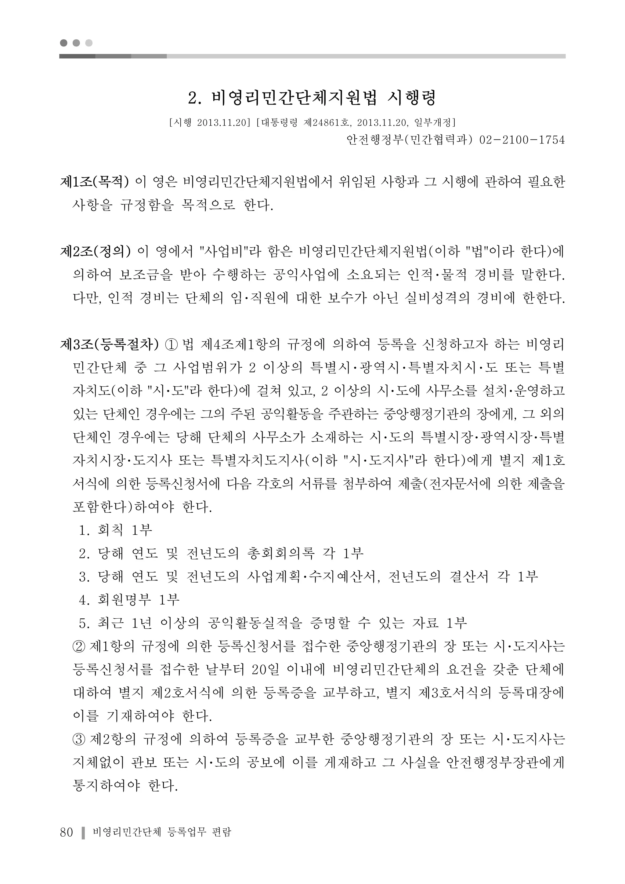 ● ● ● 
2. 비영리민간단체지원법 시행령 
[시행 2013.11.20] [대통령령 제24861호, 2013.11.20, 일부개정] 
80 비영리민간단체 등록업무 편람 
안전행정부(민간협력과) 02-2100-1754 
제1조(목적) 이 영은 비영리민간단체지원법에서 위임된 사항과 그 시행에 관하여 필요한 
사항을 규정함을 목적으로 한다. 
제2조(정의) 이 영에서 "사업비"라 함은 비영리민간단체지원법(이하 "법"이라 한다)에 
의하여 보조금을 받아 수행하는 공익사업에 소요되는 인적･물적 경비를 말한다. 
다만, 인적 경비는 단체의 임･직원에 대한 보수가 아닌 실비성격의 경비에 한한다. 
제3조(등록절차) ① 법 제4조제1항의 규정에 의하여 등록을 신청하고자 하는 비영리 
민간단체 중 그 사업범위가 2 이상의 특별시･광역시･특별자치시･도 또는 특별 
자치도(이하 "시･도"라 한다)에 걸쳐 있고, 2 이상의 시･도에 사무소를 설치･운영하고 
있는 단체인 경우에는 그의 주된 공익활동을 주관하는 중앙행정기관의 장에게, 그 외의 
단체인 경우에는 당해 단체의 사무소가 소재하는 시･도의 특별시장･광역시장･특별 
자치시장･도지사 또는 특별자치도지사(이하 "시･도지사"라 한다)에게 별지 제1호 
서식에 의한 등록신청서에 다음 각호의 서류를 첨부하여 제출(전자문서에 의한 제출을 
포함한다)하여야 한다. 
1. 회칙 1부 
2. 당해 연도 및 전년도의 총회회의록 각 1부 
3. 당해 연도 및 전년도의 사업계획･수지예산서, 전년도의 결산서 각 1부 
4. 회원명부 1부 
5. 최근 1년 이상의 공익활동실적을 증명할 수 있는 자료 1부 
② 제1항의 규정에 의한 등록신청서를 접수한 중앙행정기관의 장 또는 시･도지사는 
등록신청서를 접수한 날부터 20일 이내에 비영리민간단체의 요건을 갖춘 단체에 
대하여 별지 제2호서식에 의한 등록증을 교부하고, 별지 제3호서식의 등록대장에 
이를 기재하여야 한다. 
③ 제2항의 규정에 의하여 등록증을 교부한 중앙행정기관의 장 또는 시･도지사는 
지체없이 관보 또는 시･도의 공보에 이를 게재하고 그 사실을 안전행정부장관에게 
통지하여야 한다. 
 