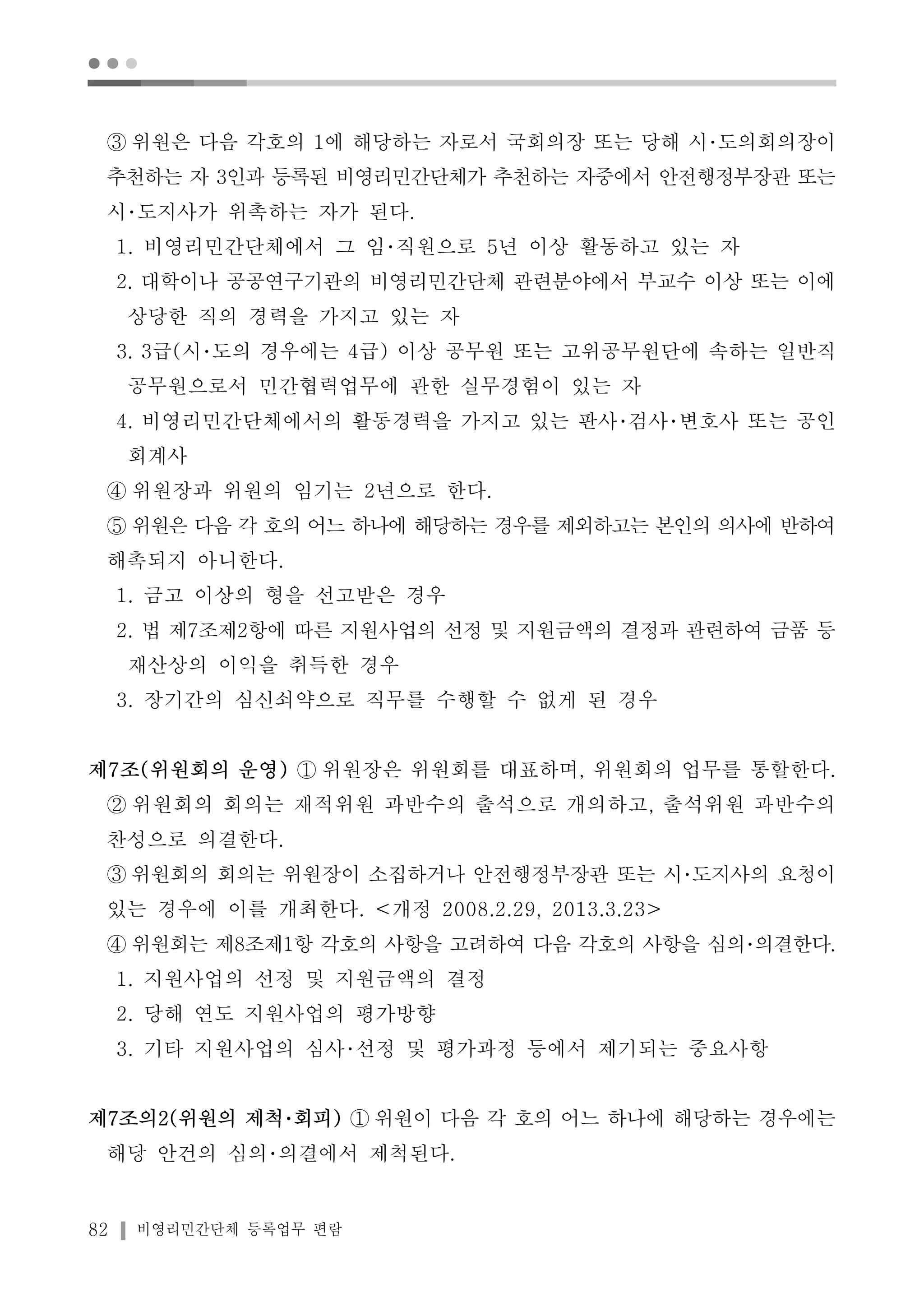 ● ● ● 
③ 위원은 다음 각호의 1에 해당하는 자로서 국회의장 또는 당해 시･도의회의장이 
추천하는 자 3인과 등록된 비영리민간단체가 추천하는 자중에서 안전행정부장관 또는 
시･도지사가 위촉하는 자가 된다. 
1. 비영리민간단체에서 그 임･직원으로 5년 이상 활동하고 있는 자 
2. 대학이나 공공연구기관의 비영리민간단체 관련분야에서 부교수 이상 또는 이에 
상당한 직의 경력을 가지고 있는 자 
3. 3급(시･도의 경우에는 4급) 이상 공무원 또는 고위공무원단에 속하는 일반직 
공무원으로서 민간협력업무에 관한 실무경험이 있는 자 
4. 비영리민간단체에서의 활동경력을 가지고 있는 판사･검사･변호사 또는 공인 
회계사 
④ 위원장과 위원의 임기는 2년으로 한다. 
⑤ 위원은 다음 각 호의 어느 하나에 해당하는 경우를 제외하고는 본인의 의사에 반하여 
해촉되지 아니한다. 
1. 금고 이상의 형을 선고받은 경우 
2. 법 제7조제2항에 따른 지원사업의 선정 및 지원금액의 결정과 관련하여 금품 등 
재산상의 이익을 취득한 경우 
3. 장기간의 심신쇠약으로 직무를 수행할 수 없게 된 경우 
제7조(위원회의 운영) ① 위원장은 위원회를 대표하며, 위원회의 업무를 통할한다. 
② 위원회의 회의는 재적위원 과반수의 출석으로 개의하고, 출석위원 과반수의 
찬성으로 의결한다. 
③ 위원회의 회의는 위원장이 소집하거나 안전행정부장관 또는 시･도지사의 요청이 
있는 경우에 이를 개최한다. <개정 2008.2.29, 2013.3.23> 
④ 위원회는 제8조제1항 각호의 사항을 고려하여 다음 각호의 사항을 심의･의결한다. 
1. 지원사업의 선정 및 지원금액의 결정 
2. 당해 연도 지원사업의 평가방향 
3. 기타 지원사업의 심사･선정 및 평가과정 등에서 제기되는 중요사항 
제7조의2(위원의 제척･회피) ① 위원이 다음 각 호의 어느 하나에 해당하는 경우에는 
해당 안건의 심의･의결에서 제척된다. 
82 비영리민간단체 등록업무 편람 
 