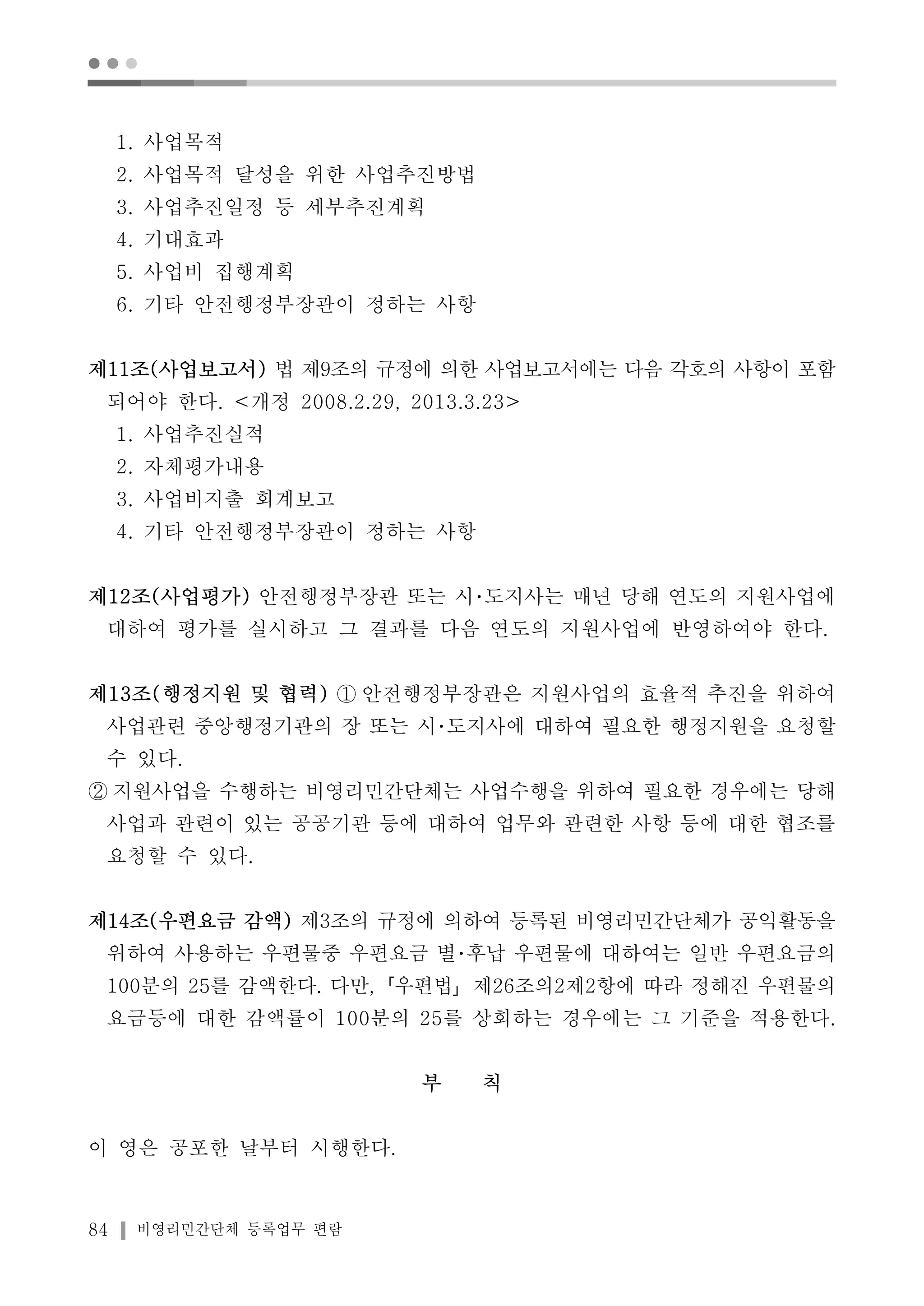 ● ● ● 
1. 사업목적 
2. 사업목적 달성을 위한 사업추진방법 
3. 사업추진일정 등 세부추진계획 
4. 기대효과 
5. 사업비 집행계획 
6. 기타 안전행정부장관이 정하는 사항 
제11조(사업보고서) 법 제9조의 규정에 의한 사업보고서에는 다음 각호의 사항이 포함 
되어야 한다. <개정 2008.2.29, 2013.3.23> 
1. 사업추진실적 
2. 자체평가내용 
3. 사업비지출 회계보고 
4. 기타 안전행정부장관이 정하는 사항 
제12조(사업평가) 안전행정부장관 또는 시･도지사는 매년 당해 연도의 지원사업에 
대하여 평가를 실시하고 그 결과를 다음 연도의 지원사업에 반영하여야 한다. 
제13조(행정지원 및 협력) ① 안전행정부장관은 지원사업의 효율적 추진을 위하여 
사업관련 중앙행정기관의 장 또는 시･도지사에 대하여 필요한 행정지원을 요청할 
수 있다. 
② 지원사업을 수행하는 비영리민간단체는 사업수행을 위하여 필요한 경우에는 당해 
사업과 관련이 있는 공공기관 등에 대하여 업무와 관련한 사항 등에 대한 협조를 
요청할 수 있다. 
제14조(우편요금 감액) 제3조의 규정에 의하여 등록된 비영리민간단체가 공익활동을 
위하여 사용하는 우편물중 우편요금 별･후납 우편물에 대하여는 일반 우편요금의 
100분의 25를 감액한다. 다만,「우편법」제26조의2제2항에 따라 정해진 우편물의 
요금등에 대한 감액률이 100분의 25를 상회하는 경우에는 그 기준을 적용한다. 
84 비영리민간단체 등록업무 편람 
부 칙 
이 영은 공포한 날부터 시행한다. 
 