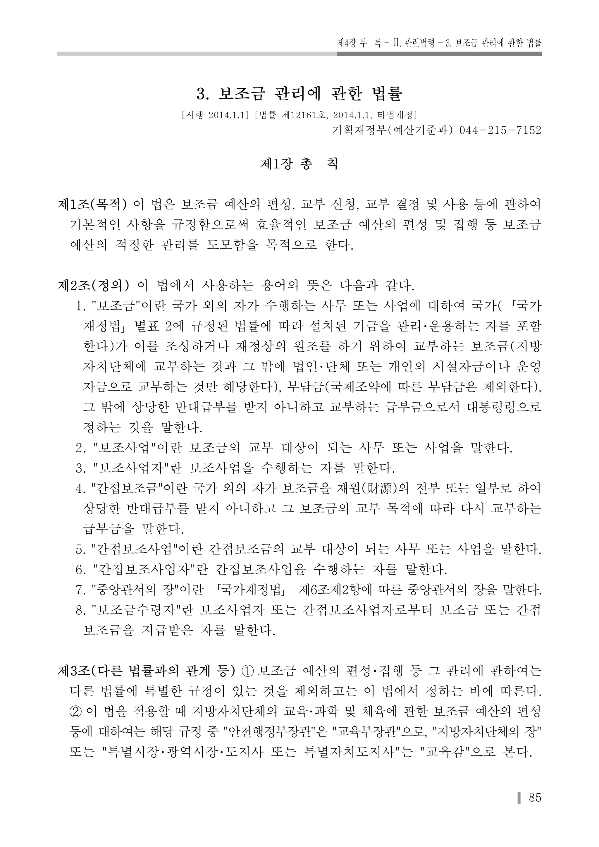 제4장 부 록-Ⅱ. 관련법령-3. 보조금 관리에 관한 법률 
85 
3. 보조금 관리에 관한 법률 
[시행 2014.1.1] [법률 제12161호, 2014.1.1, 타법개정] 
기획재정부(예산기준과) 044-215-7152 
제1장 총 칙 
제1조(목적) 이 법은 보조금 예산의 편성, 교부 신청, 교부 결정 및 사용 등에 관하여 
기본적인 사항을 규정함으로써 효율적인 보조금 예산의 편성 및 집행 등 보조금 
예산의 적정한 관리를 도모함을 목적으로 한다. 
제2조(정의) 이 법에서 사용하는 용어의 뜻은 다음과 같다. 
1. "보조금"이란 국가 외의 자가 수행하는 사무 또는 사업에 대하여 국가(「국가 
재정법」별표 2에 규정된 법률에 따라 설치된 기금을 관리･운용하는 자를 포함 
한다)가 이를 조성하거나 재정상의 원조를 하기 위하여 교부하는 보조금(지방 
자치단체에 교부하는 것과 그 밖에 법인･단체 또는 개인의 시설자금이나 운영 
자금으로 교부하는 것만 해당한다), 부담금(국제조약에 따른 부담금은 제외한다), 
그 밖에 상당한 반대급부를 받지 아니하고 교부하는 급부금으로서 대통령령으로 
정하는 것을 말한다. 
2. "보조사업"이란 보조금의 교부 대상이 되는 사무 또는 사업을 말한다. 
3. "보조사업자"란 보조사업을 수행하는 자를 말한다. 
4. "간접보조금"이란 국가 외의 자가 보조금을 재원(財源)의 전부 또는 일부로 하여 
상당한 반대급부를 받지 아니하고 그 보조금의 교부 목적에 따라 다시 교부하는 
급부금을 말한다. 
5. "간접보조사업"이란 간접보조금의 교부 대상이 되는 사무 또는 사업을 말한다. 
6. "간접보조사업자"란 간접보조사업을 수행하는 자를 말한다. 
7. "중앙관서의 장"이란 「국가재정법」 제6조제2항에 따른 중앙관서의 장을 말한다. 
8. "보조금수령자"란 보조사업자 또는 간접보조사업자로부터 보조금 또는 간접 
보조금을 지급받은 자를 말한다. 
제3조(다른 법률과의 관계 등) ① 보조금 예산의 편성･집행 등 그 관리에 관하여는 
다른 법률에 특별한 규정이 있는 것을 제외하고는 이 법에서 정하는 바에 따른다. 
② 이 법을 적용할 때 지방자치단체의 교육･과학 및 체육에 관한 보조금 예산의 편성 
등에 대하여는 해당 규정 중 "안전행정부장관"은 "교육부장관"으로, "지방자치단체의 장" 
또는 "특별시장･광역시장･도지사 또는 특별자치도지사"는 "교육감"으로 본다. 
 