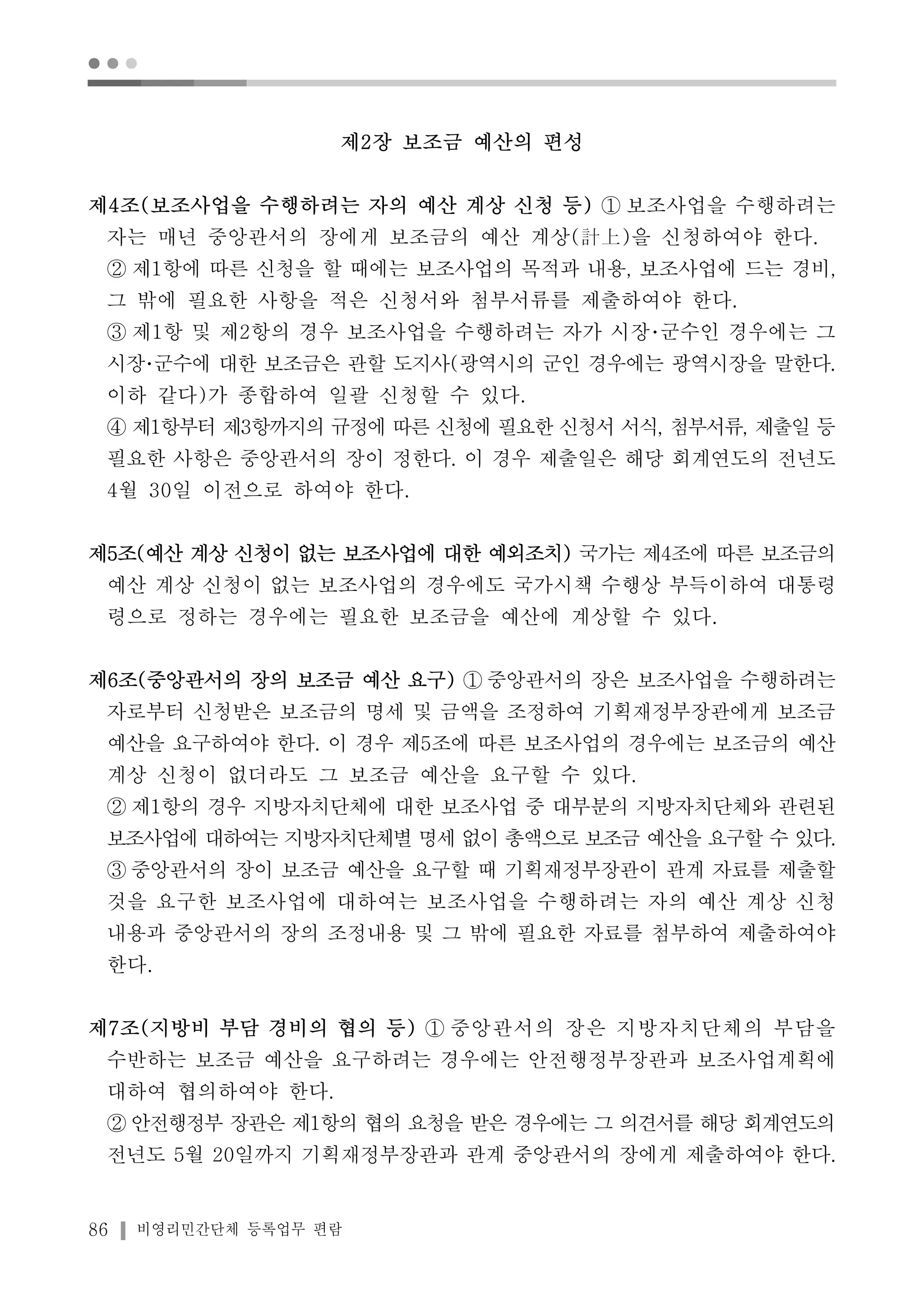 ● ● ● 
제2장 보조금 예산의 편성 
제4조(보조사업을 수행하려는 자의 예산 계상 신청 등) ① 보조사업을 수행하려는 
자는 매년 중앙관서의 장에게 보조금의 예산 계상(計上)을 신청하여야 한다. 
② 제1항에 따른 신청을 할 때에는 보조사업의 목적과 내용, 보조사업에 드는 경비, 
그 밖에 필요한 사항을 적은 신청서와 첨부서류를 제출하여야 한다. 
③ 제1항 및 제2항의 경우 보조사업을 수행하려는 자가 시장･군수인 경우에는 그 
시장･군수에 대한 보조금은 관할 도지사(광역시의 군인 경우에는 광역시장을 말한다. 
이하 같다)가 종합하여 일괄 신청할 수 있다. 
④ 제1항부터 제3항까지의 규정에 따른 신청에 필요한 신청서 서식, 첨부서류, 제출일 등 
필요한 사항은 중앙관서의 장이 정한다. 이 경우 제출일은 해당 회계연도의 전년도 
4월 30일 이전으로 하여야 한다. 
제5조(예산 계상 신청이 없는 보조사업에 대한 예외조치) 국가는 제4조에 따른 보조금의 
예산 계상 신청이 없는 보조사업의 경우에도 국가시책 수행상 부득이하여 대통령 
령으로 정하는 경우에는 필요한 보조금을 예산에 계상할 수 있다. 
제6조(중앙관서의 장의 보조금 예산 요구) ① 중앙관서의 장은 보조사업을 수행하려는 
자로부터 신청받은 보조금의 명세 및 금액을 조정하여 기획재정부장관에게 보조금 
예산을 요구하여야 한다. 이 경우 제5조에 따른 보조사업의 경우에는 보조금의 예산 
계상 신청이 없더라도 그 보조금 예산을 요구할 수 있다. 
② 제1항의 경우 지방자치단체에 대한 보조사업 중 대부분의 지방자치단체와 관련된 
보조사업에 대하여는 지방자치단체별 명세 없이 총액으로 보조금 예산을 요구할 수 있다. 
③ 중앙관서의 장이 보조금 예산을 요구할 때 기획재정부장관이 관계 자료를 제출할 
것을 요구한 보조사업에 대하여는 보조사업을 수행하려는 자의 예산 계상 신청 
내용과 중앙관서의 장의 조정내용 및 그 밖에 필요한 자료를 첨부하여 제출하여야 
한다. 
제7조(지방비 부담 경비의 협의 등) ① 중앙관서의 장은 지방자치단체의 부담을 
수반하는 보조금 예산을 요구하려는 경우에는 안전행정부장관과 보조사업계획에 
대하여 협의하여야 한다. 
② 안전행정부 장관은 제1항의 협의 요청을 받은 경우에는 그 의견서를 해당 회계연도의 
전년도 5월 20일까지 기획재정부장관과 관계 중앙관서의 장에게 제출하여야 한다. 
86 비영리민간단체 등록업무 편람 
 