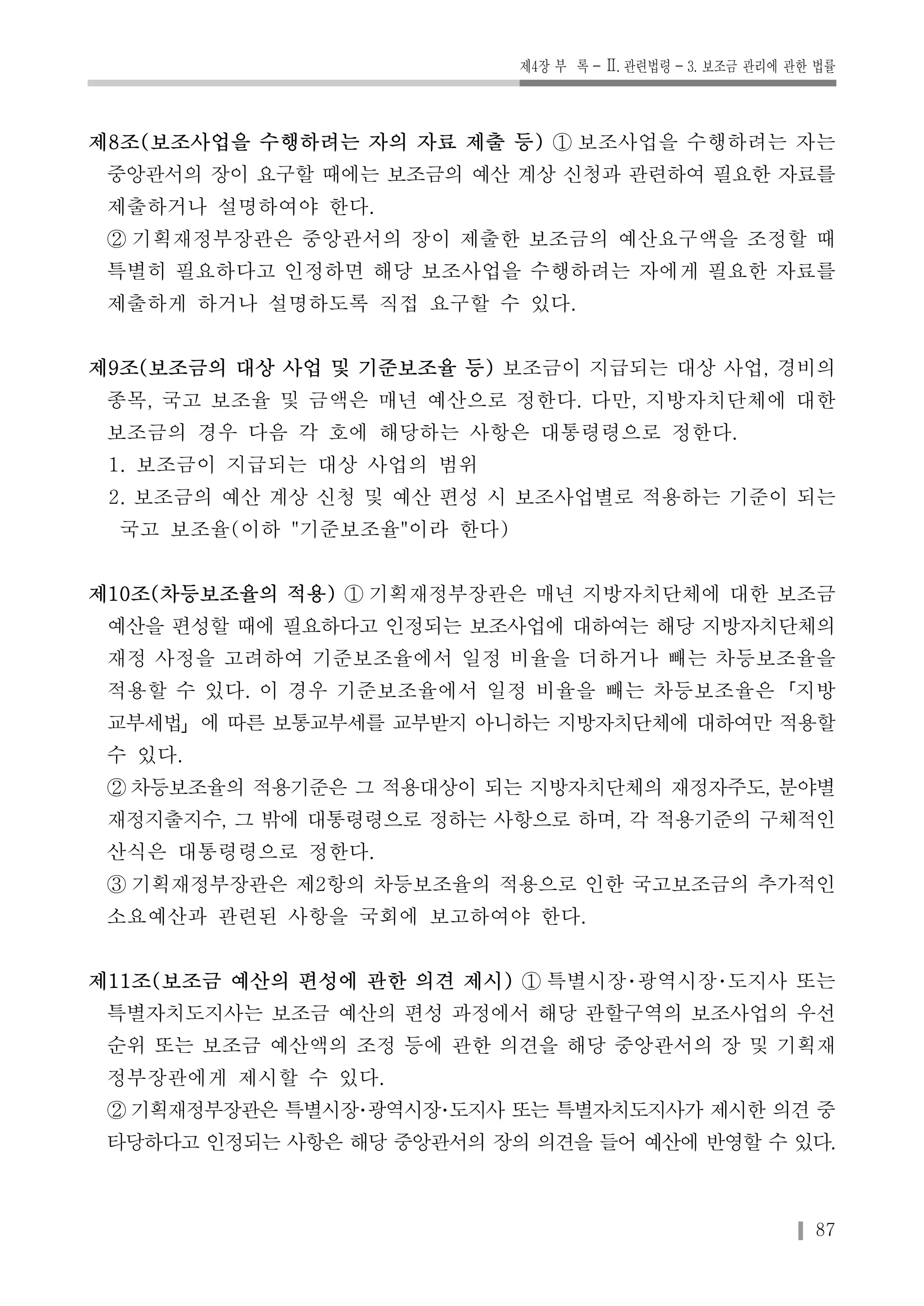 제4장 부 록-Ⅱ. 관련법령-3. 보조금 관리에 관한 법률 
제8조(보조사업을 수행하려는 자의 자료 제출 등) ① 보조사업을 수행하려는 자는 
중앙관서의 장이 요구할 때에는 보조금의 예산 계상 신청과 관련하여 필요한 자료를 
제출하거나 설명하여야 한다. 
② 기획재정부장관은 중앙관서의 장이 제출한 보조금의 예산요구액을 조정할 때 
특별히 필요하다고 인정하면 해당 보조사업을 수행하려는 자에게 필요한 자료를 
제출하게 하거나 설명하도록 직접 요구할 수 있다. 
제9조(보조금의 대상 사업 및 기준보조율 등) 보조금이 지급되는 대상 사업, 경비의 
종목, 국고 보조율 및 금액은 매년 예산으로 정한다. 다만, 지방자치단체에 대한 
보조금의 경우 다음 각 호에 해당하는 사항은 대통령령으로 정한다. 
1. 보조금이 지급되는 대상 사업의 범위 
2. 보조금의 예산 계상 신청 및 예산 편성 시 보조사업별로 적용하는 기준이 되는 
국고 보조율(이하 "기준보조율"이라 한다) 
제10조(차등보조율의 적용) ① 기획재정부장관은 매년 지방자치단체에 대한 보조금 
예산을 편성할 때에 필요하다고 인정되는 보조사업에 대하여는 해당 지방자치단체의 
재정 사정을 고려하여 기준보조율에서 일정 비율을 더하거나 빼는 차등보조율을 
적용할 수 있다. 이 경우 기준보조율에서 일정 비율을 빼는 차등보조율은「지방 
교부세법」에 따른 보통교부세를 교부받지 아니하는 지방자치단체에 대하여만 적용할 
수 있다. 
②차등보조율의 적용기준은 그 적용대상이 되는 지방자치단체의 재정자주도, 분야별 
재정지출지수, 그 밖에 대통령령으로 정하는 사항으로 하며, 각 적용기준의 구체적인 
산식은 대통령령으로 정한다. 
③ 기획재정부장관은 제2항의 차등보조율의 적용으로 인한 국고보조금의 추가적인 
소요예산과 관련된 사항을 국회에 보고하여야 한다. 
제11조(보조금 예산의 편성에 관한 의견 제시) ① 특별시장･광역시장･도지사 또는 
특별자치도지사는 보조금 예산의 편성 과정에서 해당 관할구역의 보조사업의 우선 
순위 또는 보조금 예산액의 조정 등에 관한 의견을 해당 중앙관서의 장 및 기획재 
정부장관에게 제시할 수 있다. 
②기획재정부장관은 특별시장･광역시장･도지사 또는 특별자치도지사가 제시한 의견 중 
타당하다고 인정되는 사항은 해당 중앙관서의 장의 의견을 들어 예산에 반영할 수 있다. 
87 
 