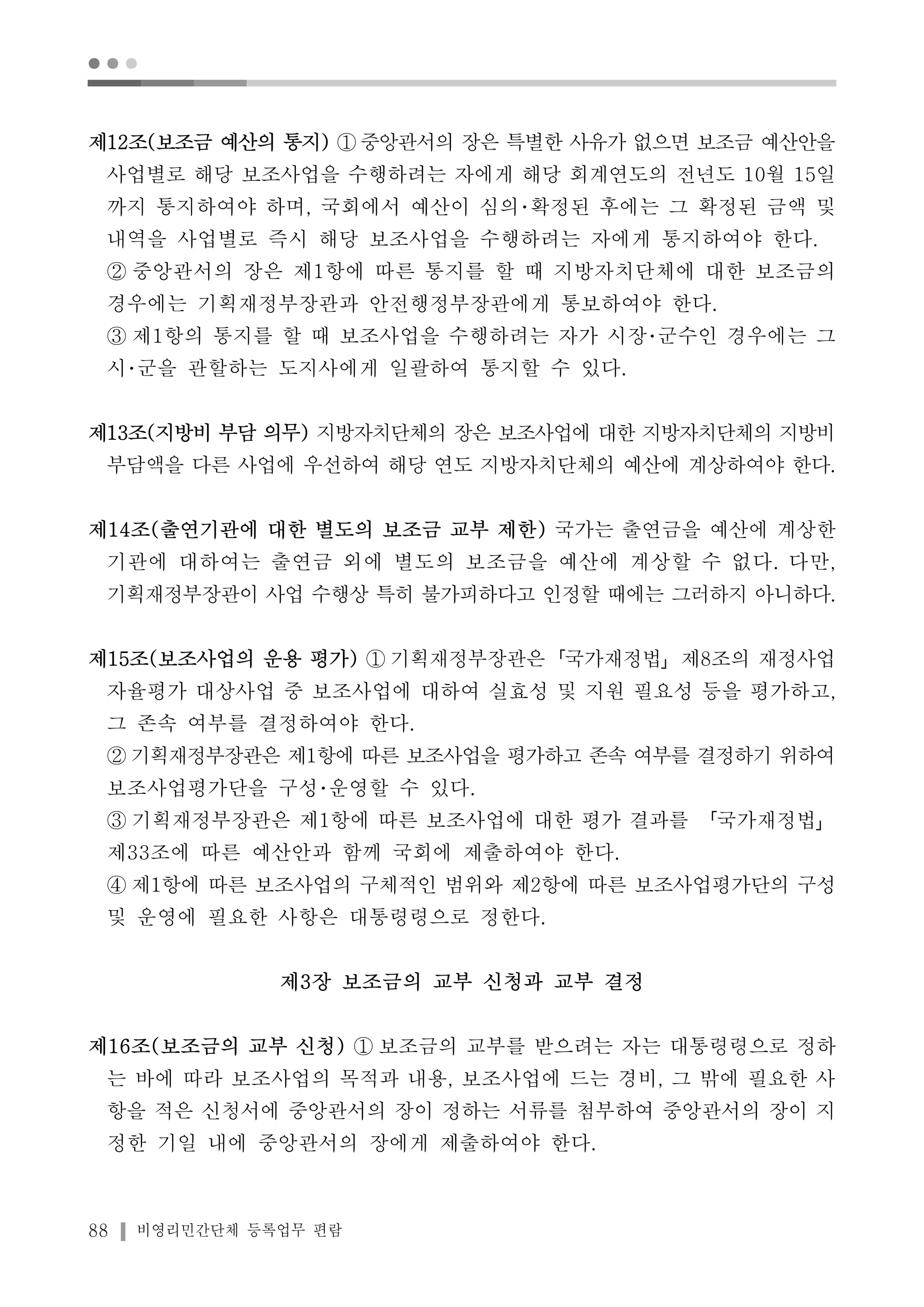 ● ● ● 
제12조(보조금 예산의 통지) ①중앙관서의 장은 특별한 사유가 없으면 보조금 예산안을 
사업별로 해당 보조사업을 수행하려는 자에게 해당 회계연도의 전년도 10월 15일 
까지 통지하여야 하며, 국회에서 예산이 심의･확정된 후에는 그 확정된 금액 및 
내역을 사업별로 즉시 해당 보조사업을 수행하려는 자에게 통지하여야 한다. 
② 중앙관서의 장은 제1항에 따른 통지를 할 때 지방자치단체에 대한 보조금의 
경우에는 기획재정부장관과 안전행정부장관에게 통보하여야 한다. 
③ 제1항의 통지를 할 때 보조사업을 수행하려는 자가 시장･군수인 경우에는 그 
시･군을 관할하는 도지사에게 일괄하여 통지할 수 있다. 
제13조(지방비 부담 의무) 지방자치단체의 장은 보조사업에 대한 지방자치단체의 지방비 
부담액을 다른 사업에 우선하여 해당 연도 지방자치단체의 예산에 계상하여야 한다. 
제14조(출연기관에 대한 별도의 보조금 교부 제한) 국가는 출연금을 예산에 계상한 
기관에 대하여는 출연금 외에 별도의 보조금을 예산에 계상할 수 없다. 다만, 
기획재정부장관이 사업 수행상 특히 불가피하다고 인정할 때에는 그러하지 아니하다. 
제15조(보조사업의 운용 평가) ① 기획재정부장관은「국가재정법」제8조의 재정사업 
자율평가 대상사업 중 보조사업에 대하여 실효성 및 지원 필요성 등을 평가하고, 
그 존속 여부를 결정하여야 한다. 
② 기획재정부장관은 제1항에 따른 보조사업을 평가하고 존속 여부를 결정하기 위하여 
보조사업평가단을 구성･운영할 수 있다. 
③ 기획재정부장관은 제1항에 따른 보조사업에 대한 평가 결과를 「국가재정법」 
제33조에 따른 예산안과 함께 국회에 제출하여야 한다. 
④ 제1항에 따른 보조사업의 구체적인 범위와 제2항에 따른 보조사업평가단의 구성 
및 운영에 필요한 사항은 대통령령으로 정한다. 
제3장 보조금의 교부 신청과 교부 결정 
제16조(보조금의 교부 신청) ① 보조금의 교부를 받으려는 자는 대통령령으로 정하 
는 바에 따라 보조사업의 목적과 내용, 보조사업에 드는 경비, 그 밖에 필요한 사 
항을 적은 신청서에 중앙관서의 장이 정하는 서류를 첨부하여 중앙관서의 장이 지 
정한 기일 내에 중앙관서의 장에게 제출하여야 한다. 
88 비영리민간단체 등록업무 편람 
 