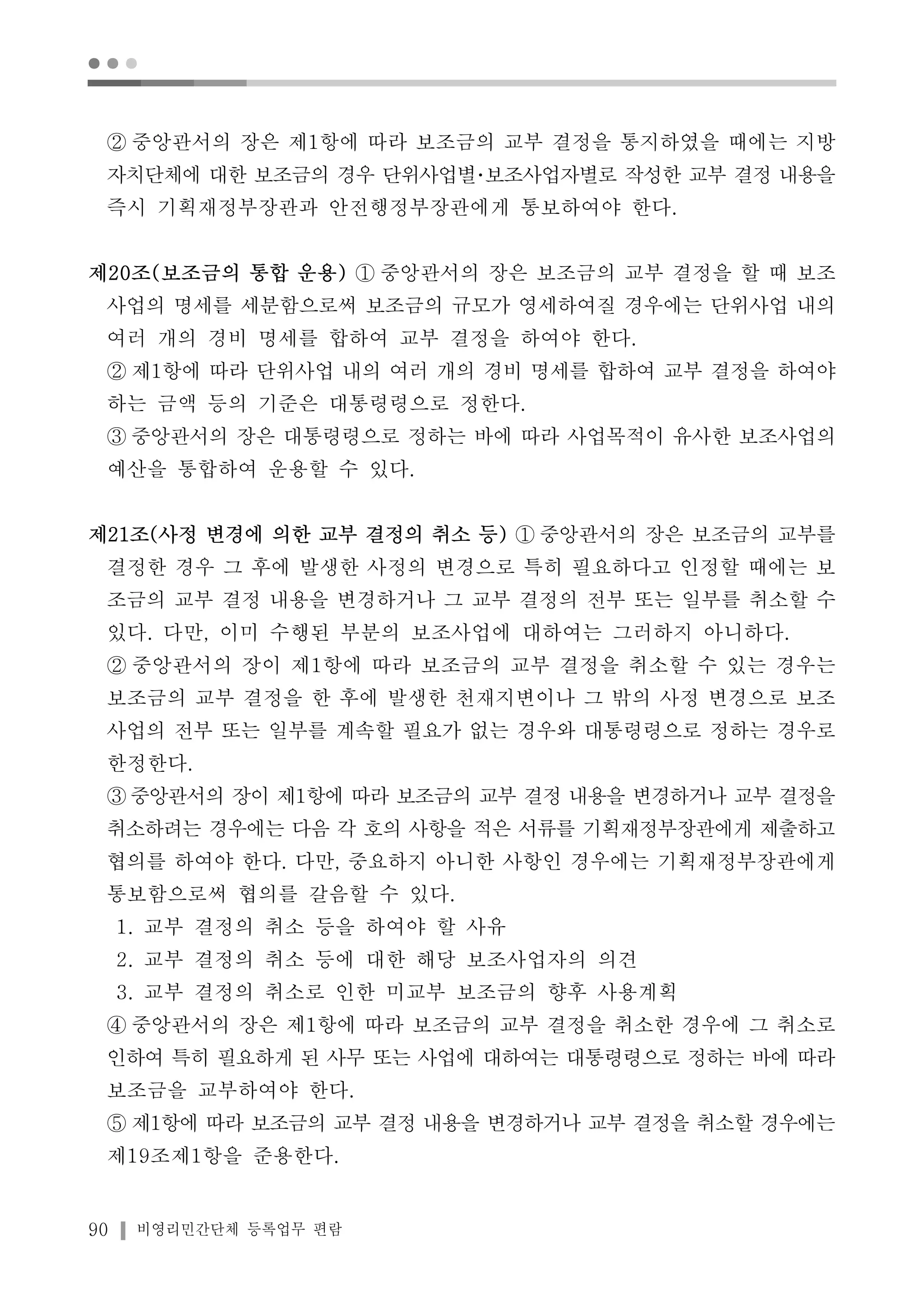 ● ● ● 
② 중앙관서의 장은 제1항에 따라 보조금의 교부 결정을 통지하였을 때에는 지방 
자치단체에 대한 보조금의 경우 단위사업별･보조사업자별로 작성한 교부 결정 내용을 
즉시 기획재정부장관과 안전행정부장관에게 통보하여야 한다. 
제20조(보조금의 통합 운용) ① 중앙관서의 장은 보조금의 교부 결정을 할 때 보조 
사업의 명세를 세분함으로써 보조금의 규모가 영세하여질 경우에는 단위사업 내의 
여러 개의 경비 명세를 합하여 교부 결정을 하여야 한다. 
② 제1항에 따라 단위사업 내의 여러 개의 경비 명세를 합하여 교부 결정을 하여야 
하는 금액 등의 기준은 대통령령으로 정한다. 
③ 중앙관서의 장은 대통령령으로 정하는 바에 따라 사업목적이 유사한 보조사업의 
예산을 통합하여 운용할 수 있다. 
제21조(사정 변경에 의한 교부 결정의 취소 등) ① 중앙관서의 장은 보조금의 교부를 
결정한 경우 그 후에 발생한 사정의 변경으로 특히 필요하다고 인정할 때에는 보 
조금의 교부 결정 내용을 변경하거나 그 교부 결정의 전부 또는 일부를 취소할 수 
있다. 다만, 이미 수행된 부분의 보조사업에 대하여는 그러하지 아니하다. 
② 중앙관서의 장이 제1항에 따라 보조금의 교부 결정을 취소할 수 있는 경우는 
보조금의 교부 결정을 한 후에 발생한 천재지변이나 그 밖의 사정 변경으로 보조 
사업의 전부 또는 일부를 계속할 필요가 없는 경우와 대통령령으로 정하는 경우로 
한정한다. 
③중앙관서의 장이 제1항에 따라 보조금의 교부 결정 내용을 변경하거나 교부 결정을 
취소하려는 경우에는 다음 각 호의 사항을 적은 서류를 기획재정부장관에게 제출하고 
협의를 하여야 한다. 다만, 중요하지 아니한 사항인 경우에는 기획재정부장관에게 
통보함으로써 협의를 갈음할 수 있다. 
1. 교부 결정의 취소 등을 하여야 할 사유 
2. 교부 결정의 취소 등에 대한 해당 보조사업자의 의견 
3. 교부 결정의 취소로 인한 미교부 보조금의 향후 사용계획 
④ 중앙관서의 장은 제1항에 따라 보조금의 교부 결정을 취소한 경우에 그 취소로 
인하여 특히 필요하게 된 사무 또는 사업에 대하여는 대통령령으로 정하는 바에 따라 
보조금을 교부하여야 한다. 
⑤ 제1항에 따라 보조금의 교부 결정 내용을 변경하거나 교부 결정을 취소할 경우에는 
제19조제1항을 준용한다. 
90 비영리민간단체 등록업무 편람 
 