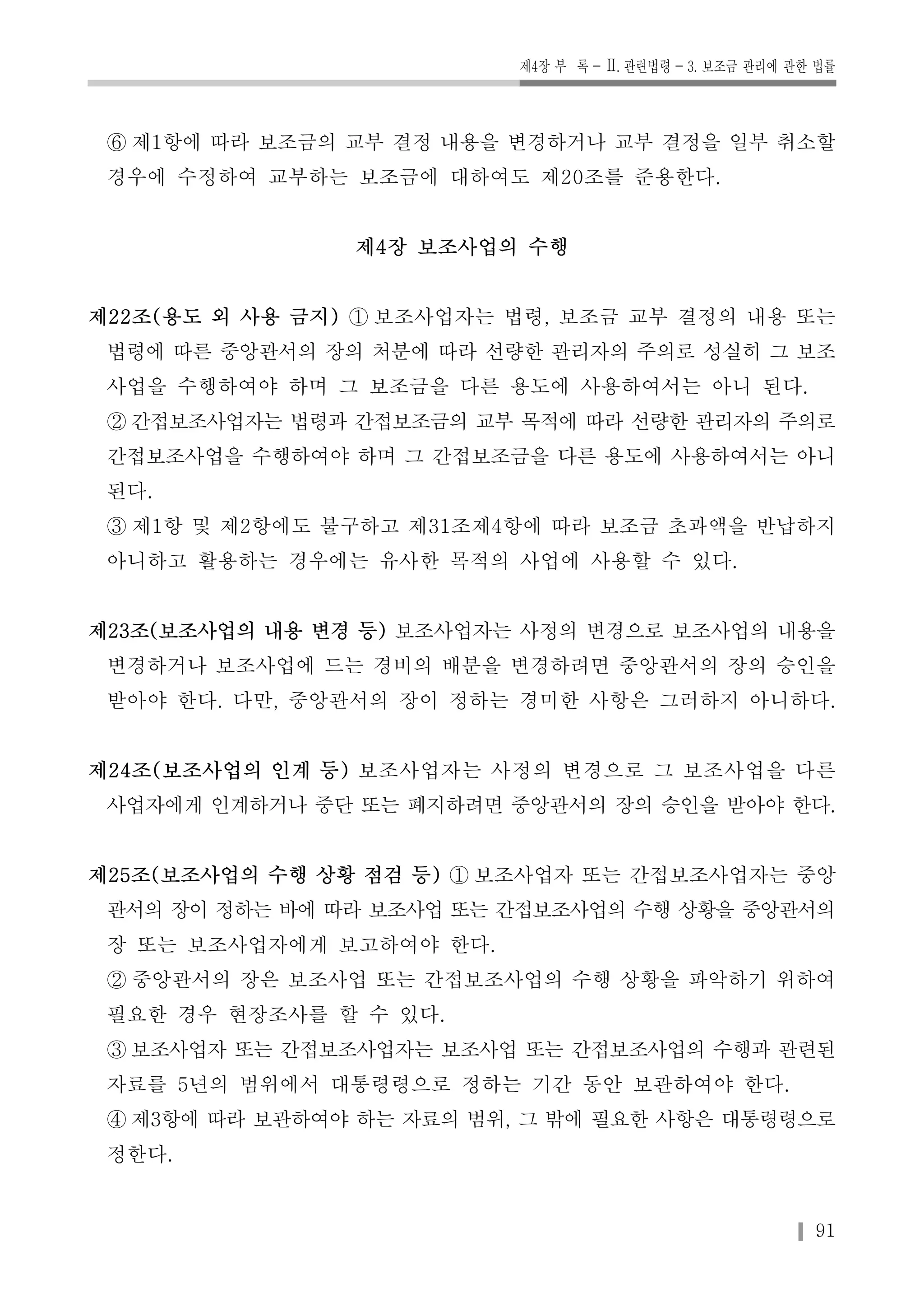 제4장 부 록-Ⅱ. 관련법령-3. 보조금 관리에 관한 법률 
⑥ 제1항에 따라 보조금의 교부 결정 내용을 변경하거나 교부 결정을 일부 취소할 
경우에 수정하여 교부하는 보조금에 대하여도 제20조를 준용한다. 
91 
제4장 보조사업의 수행 
제22조(용도 외 사용 금지) ① 보조사업자는 법령, 보조금 교부 결정의 내용 또는 
법령에 따른 중앙관서의 장의 처분에 따라 선량한 관리자의 주의로 성실히 그 보조 
사업을 수행하여야 하며 그 보조금을 다른 용도에 사용하여서는 아니 된다. 
② 간접보조사업자는 법령과 간접보조금의 교부 목적에 따라 선량한 관리자의 주의로 
간접보조사업을 수행하여야 하며 그 간접보조금을 다른 용도에 사용하여서는 아니 
된다. 
③ 제1항 및 제2항에도 불구하고 제31조제4항에 따라 보조금 초과액을 반납하지 
아니하고 활용하는 경우에는 유사한 목적의 사업에 사용할 수 있다. 
제23조(보조사업의 내용 변경 등) 보조사업자는 사정의 변경으로 보조사업의 내용을 
변경하거나 보조사업에 드는 경비의 배분을 변경하려면 중앙관서의 장의 승인을 
받아야 한다. 다만, 중앙관서의 장이 정하는 경미한 사항은 그러하지 아니하다. 
제24조(보조사업의 인계 등) 보조사업자는 사정의 변경으로 그 보조사업을 다른 
사업자에게 인계하거나 중단 또는 폐지하려면 중앙관서의 장의 승인을 받아야 한다. 
제25조(보조사업의 수행 상황 점검 등) ① 보조사업자 또는 간접보조사업자는 중앙 
관서의 장이 정하는 바에 따라 보조사업 또는 간접보조사업의 수행 상황을 중앙관서의 
장 또는 보조사업자에게 보고하여야 한다. 
② 중앙관서의 장은 보조사업 또는 간접보조사업의 수행 상황을 파악하기 위하여 
필요한 경우 현장조사를 할 수 있다. 
③ 보조사업자 또는 간접보조사업자는 보조사업 또는 간접보조사업의 수행과 관련된 
자료를 5년의 범위에서 대통령령으로 정하는 기간 동안 보관하여야 한다. 
④ 제3항에 따라 보관하여야 하는 자료의 범위, 그 밖에 필요한 사항은 대통령령으로 
정한다. 
 