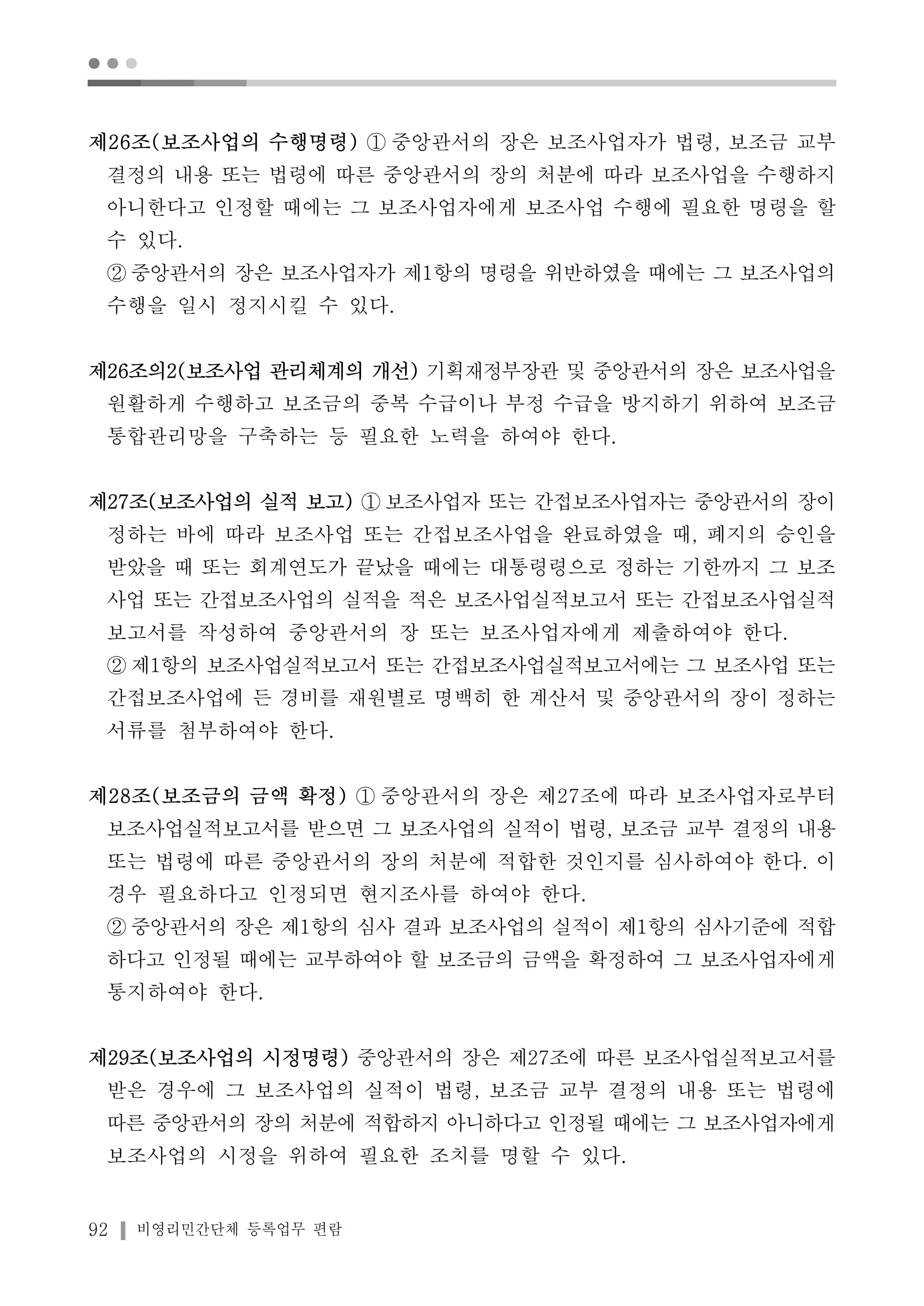 ● ● ● 
제26조(보조사업의 수행명령) ① 중앙관서의 장은 보조사업자가 법령, 보조금 교부 
결정의 내용 또는 법령에 따른 중앙관서의 장의 처분에 따라 보조사업을 수행하지 
아니한다고 인정할 때에는 그 보조사업자에게 보조사업 수행에 필요한 명령을 할 
수 있다. 
② 중앙관서의 장은 보조사업자가 제1항의 명령을 위반하였을 때에는 그 보조사업의 
수행을 일시 정지시킬 수 있다. 
제26조의2(보조사업 관리체계의 개선) 기획재정부장관 및 중앙관서의 장은 보조사업을 
원활하게 수행하고 보조금의 중복 수급이나 부정 수급을 방지하기 위하여 보조금 
통합관리망을 구축하는 등 필요한 노력을 하여야 한다. 
제27조(보조사업의 실적 보고) ① 보조사업자 또는 간접보조사업자는 중앙관서의 장이 
정하는 바에 따라 보조사업 또는 간접보조사업을 완료하였을 때, 폐지의 승인을 
받았을 때 또는 회계연도가 끝났을 때에는 대통령령으로 정하는 기한까지 그 보조 
사업 또는 간접보조사업의 실적을 적은 보조사업실적보고서 또는 간접보조사업실적 
보고서를 작성하여 중앙관서의 장 또는 보조사업자에게 제출하여야 한다. 
②제1항의 보조사업실적보고서 또는 간접보조사업실적보고서에는 그 보조사업 또는 
간접보조사업에 든 경비를 재원별로 명백히 한 계산서 및 중앙관서의 장이 정하는 
서류를 첨부하여야 한다. 
제28조(보조금의 금액 확정) ① 중앙관서의 장은 제27조에 따라 보조사업자로부터 
보조사업실적보고서를 받으면 그 보조사업의 실적이 법령, 보조금 교부 결정의 내용 
또는 법령에 따른 중앙관서의 장의 처분에 적합한 것인지를 심사하여야 한다. 이 
경우 필요하다고 인정되면 현지조사를 하여야 한다. 
② 중앙관서의 장은 제1항의 심사 결과 보조사업의 실적이 제1항의 심사기준에 적합 
하다고 인정될 때에는 교부하여야 할 보조금의 금액을 확정하여 그 보조사업자에게 
통지하여야 한다. 
제29조(보조사업의 시정명령) 중앙관서의 장은 제27조에 따른 보조사업실적보고서를 
받은 경우에 그 보조사업의 실적이 법령, 보조금 교부 결정의 내용 또는 법령에 
따른 중앙관서의 장의 처분에 적합하지 아니하다고 인정될 때에는 그 보조사업자에게 
보조사업의 시정을 위하여 필요한 조치를 명할 수 있다. 
92 비영리민간단체 등록업무 편람 
 