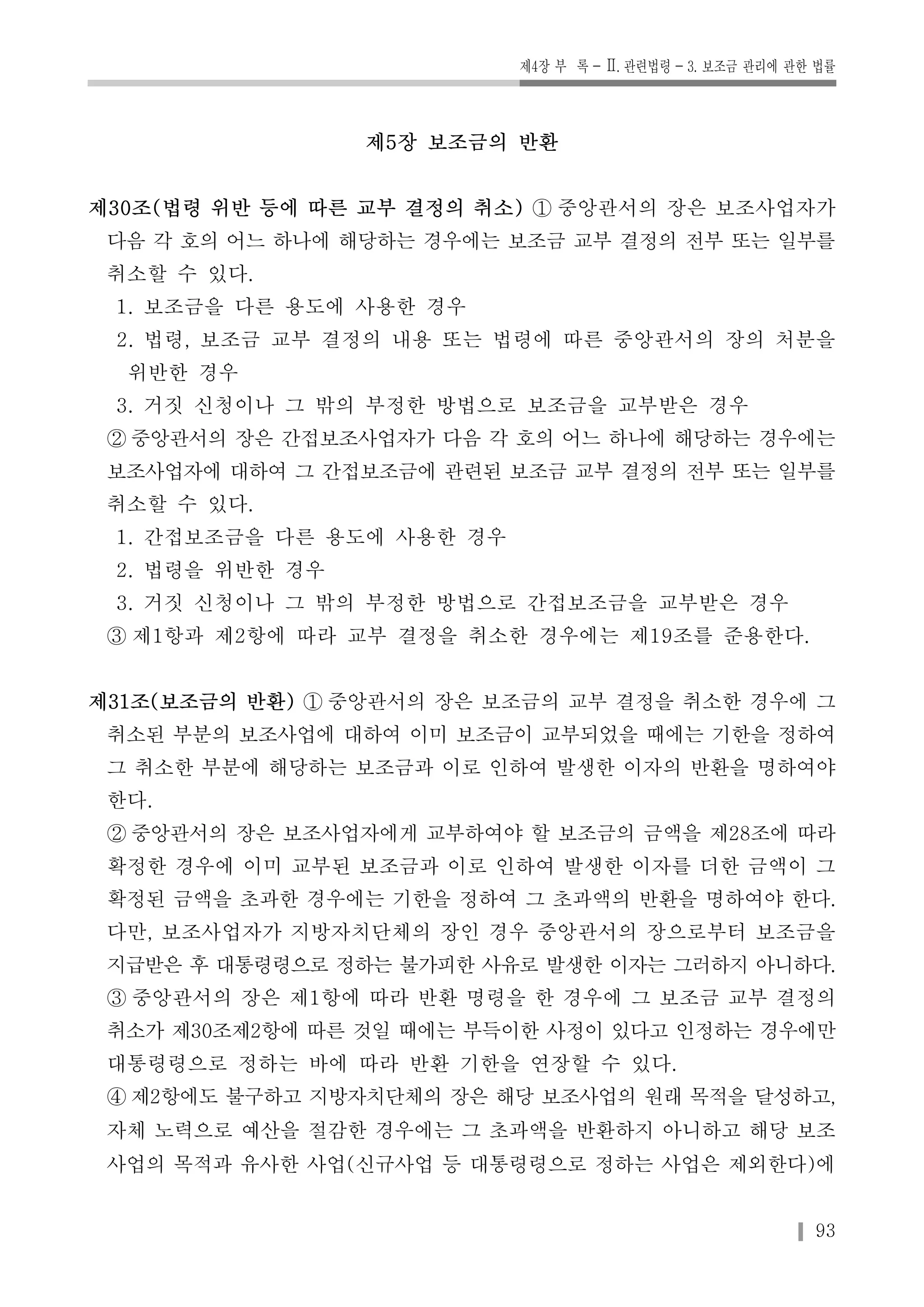 제4장 부 록-Ⅱ. 관련법령-3. 보조금 관리에 관한 법률 
93 
제5장 보조금의 반환 
제30조(법령 위반 등에 따른 교부 결정의 취소) ① 중앙관서의 장은 보조사업자가 
다음 각 호의 어느 하나에 해당하는 경우에는 보조금 교부 결정의 전부 또는 일부를 
취소할 수 있다. 
1. 보조금을 다른 용도에 사용한 경우 
2. 법령, 보조금 교부 결정의 내용 또는 법령에 따른 중앙관서의 장의 처분을 
위반한 경우 
3. 거짓 신청이나 그 밖의 부정한 방법으로 보조금을 교부받은 경우 
② 중앙관서의 장은 간접보조사업자가 다음 각 호의 어느 하나에 해당하는 경우에는 
보조사업자에 대하여 그 간접보조금에 관련된 보조금 교부 결정의 전부 또는 일부를 
취소할 수 있다. 
1. 간접보조금을 다른 용도에 사용한 경우 
2. 법령을 위반한 경우 
3. 거짓 신청이나 그 밖의 부정한 방법으로 간접보조금을 교부받은 경우 
③ 제1항과 제2항에 따라 교부 결정을 취소한 경우에는 제19조를 준용한다. 
제31조(보조금의 반환) ① 중앙관서의 장은 보조금의 교부 결정을 취소한 경우에 그 
취소된 부분의 보조사업에 대하여 이미 보조금이 교부되었을 때에는 기한을 정하여 
그 취소한 부분에 해당하는 보조금과 이로 인하여 발생한 이자의 반환을 명하여야 
한다. 
② 중앙관서의 장은 보조사업자에게 교부하여야 할 보조금의 금액을 제28조에 따라 
확정한 경우에 이미 교부된 보조금과 이로 인하여 발생한 이자를 더한 금액이 그 
확정된 금액을 초과한 경우에는 기한을 정하여 그 초과액의 반환을 명하여야 한다. 
다만, 보조사업자가 지방자치단체의 장인 경우 중앙관서의 장으로부터 보조금을 
지급받은 후 대통령령으로 정하는 불가피한 사유로 발생한 이자는 그러하지 아니하다. 
③ 중앙관서의 장은 제1항에 따라 반환 명령을 한 경우에 그 보조금 교부 결정의 
취소가 제30조제2항에 따른 것일 때에는 부득이한 사정이 있다고 인정하는 경우에만 
대통령령으로 정하는 바에 따라 반환 기한을 연장할 수 있다. 
④제2항에도 불구하고 지방자치단체의 장은 해당 보조사업의 원래 목적을 달성하고, 
자체 노력으로 예산을 절감한 경우에는 그 초과액을 반환하지 아니하고 해당 보조 
사업의 목적과 유사한 사업(신규사업 등 대통령령으로 정하는 사업은 제외한다)에 
 