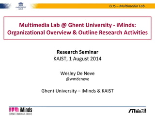 ELIS – Multimedia Lab 
Multimedia Lab @ Ghent University - iMinds: 
Organizational Overview & Outline Research Activities 
Research Seminar 
KAIST, 1 August 2014 
Wesley De Neve 
@wmdeneve 
Ghent University – iMinds & KAIST 
 