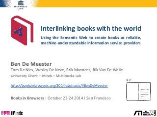 Interlinking books with the world 
Using the Semantic Web to create books as reliable, 
machine-understandable information service providers 
Ben De Meester 
Tom De Nies, Wesley De Neve, Erik Mannens, Rik Van De Walle 
University Ghent – iMinds – Multimedia Lab 
http://booksinbrowsers.org/2014-abstracts/#BenDeMeester 
Books in Browsers | October 23-24 2014 | San Francisco 
 