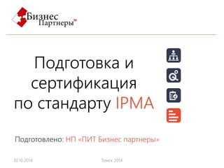 Подготовка и 
сертификация 
по стандарту IPMA 
Подготовлено: НП «ПИТ Бизнес партнеры» 
30.10.2014 Томск 2014 
 