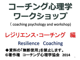 コーチング心理学 ワークショップ （coaching psychology and workshop) レジリエンス・コーチング編 ResilienceCoaching 
◆資料の「無断使用」を禁止します。 
©著作権コーチング心理学協会2014 1 
 