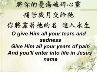 將你的憂傷破碎心靈 
痛苦歲月交給祂 
你將靠著祂的名進入永生 
O give Him all your tears and 
sadness 
Give Him all your years of pain 
And you'll enter into life in Jesus' 
name 
 
