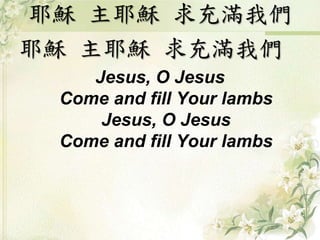 耶穌主耶穌求充滿我們 
耶穌主耶穌求充滿我們 
Jesus, O Jesus 
Come and fill Your lambs 
Jesus, O Jesus 
Come and fill Your lambs 
 