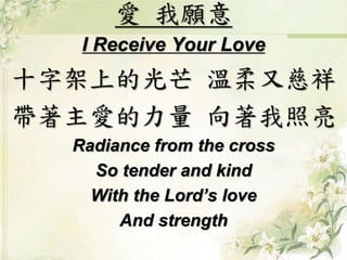 愛我願意 
I Receive Your Love 
十字架上的光芒溫柔又慈祥 
帶著主愛的力量向著我照亮 
Radiance from the cross 
So tender and kind 
With the Lord’s love 
And strength 
 
