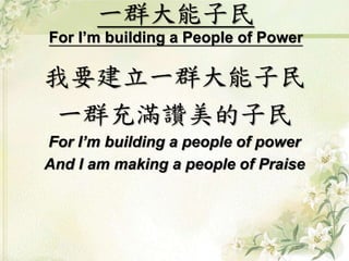 一群大能子民 
For I’m building a People of Power 
我要建立一群大能子民 
一群充滿讚美的子民 
For I’m building a people of power 
And I am making a people of Praise 
 