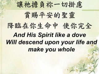 讓祂擔負祢一切掛慮 
賞賜平安的聖靈 
降臨在你生命中使你完全 
And His Spirit like a dove 
Will descend upon your life and 
make you whole 
 