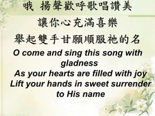 哦揚聲歡呼歌唱讚美 
讓你心充滿喜樂 
舉起雙手甘願順服祂的名 
O come and sing this song with 
gladness 
As your hearts are filled with joy 
Lift your hands in sweet surrender 
to His name 
 