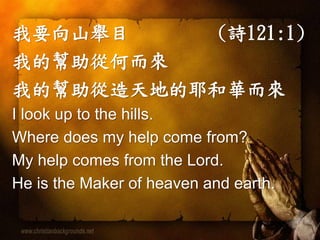 我要向山舉目(詩121:1) 
我的幫助從何而來 
我的幫助從造天地的耶和華而來 
I look up to the hills. 
Where does my help come from? 
My help comes from the Lord. 
He is the Maker of heaven and earth. 
 