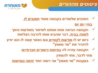 ציטוטים מההורים 
התכנים שלומדים בקבוצה מאוד חשובים לו  
בחיי יום יום 
הקבוצה הביאה אותו ואותנו לשיפור במודעות והפך  
לשפה בבית, דבר שהביא אותו להרבה הצלחות 
כיום יש לו מודעות לקשיים וגם כאשר קשה לו הוא יודע  
להזכיר את "מר מאמץ" 
הקבוצה עזרה לה בפיתוח כישורים חברתיים-  
מתי לדבר, מתי להמתין 
בעקבות "מר מאמץ" אני רואה יותר יוזמה וגמישות  
 