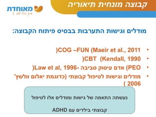 קבוצה מונחית תיאוריה 
מודלים וגישות התערבות בבסיס פיתוח הקבוצה: 
(COG –FUN (Maeir et al., 2011 • 
(CBT (Kendall, 1990 • 
(Law et al, 1996- אדם עיסוק סביבה (PEO • 
• מודלים וגישות לטיפול קבוצתי )כדוגמת יאלום וולשץ' 
( 2006 
נעשתה התאמה של גישות ומודלים אלו לטיפול 
ADHD קבוצתי בילדים עם 
 