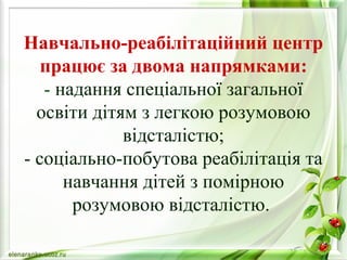 Навчально-реабілітаційний центр 
працює за двома напрямками: 
- надання спеціальної загальної 
освіти дітям з легкою розумовою 
відсталістю; 
- соціально-побутова реабілітація та 
навчання дітей з помірною 
розумовою відсталістю. 
 