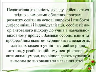 Педагогічна діяльність закладу здійснюється 
згідно з вимогами обласних програм 
розвитку освіти на основі широкої і глибокої 
диференціації і індивідуалізації, особистісно- 
орієнтованого підходу до учнів в навчально- 
виховному процесі. Завдяки особистісним та 
професійним якостям керівників та педагогів, 
для яких кожен з учнів – це майже рідна 
дитина, у реабілітаційному центрі створені 
оптимальні умови, що відповідають сучасним 
вимогам до виховання та навчання дітей. 
 