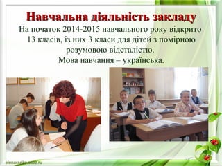 ННааввччааллььннаа ддііяяллььннііссттьь ззааккллааддуу 
На початок 2014-2015 навчального року відкрито 
13 класів, із них 3 класи для дітей з помірною 
розумовою відсталістю. 
Мова навчання – українська. 
 