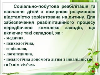 Соціально-побутова реабілітація та 
навчання дітей з помірною розумовою 
відсталістю зорієнтована на дитину. Для 
забезпечення реабілітаційного процесу 
передбачено комплекс заходів, що 
включає такі складові, як : 
- медична, 
- психологічна, 
- соціальна, 
- логопедична, 
- педагогічна допомога дітям з інвалідністю 
та їхнім сім’ям. 
 
