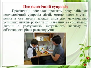 Психологічний супровід 
Практичний психолог протягом року здійснює 
психологічний супровід дітей, метою якого є ство- 
рення в освітньому закладі умов для максимально 
успішних шляхів реабілітації, навчання та соціалізації 
дитини з урахуванням актуального діагнозу та 
об’єктивного рівня розвитку учня. 
 
