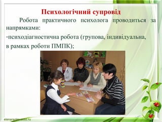 Психологічний супровід 
Робота практичного психолога проводиться за 
напрямками: 
-психодіагностична робота (групова, індивідуальна, 
в рамках роботи ПМПК); 
 