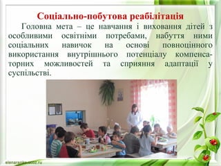 Соціально-побутова реабілітація 
Головна мета – це навчання і виховання дітей з 
особливими освітніми потребами, набуття ними 
соціальних навичок на основі повноцінного 
використання внутрішнього потенціалу компенса- 
торних можливостей та сприяння адаптації у 
суспільстві. 
 
