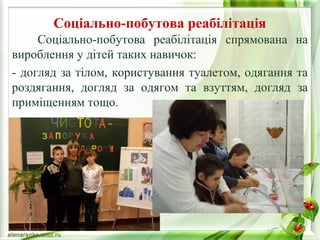 Соціально-побутова реабілітація 
Соціально-побутова реабілітація спрямована на 
вироблення у дітей таких навичок: 
- догляд за тілом, користування туалетом, одягання та 
роздягання, догляд за одягом та взуттям, догляд за 
приміщенням тощо. 
 