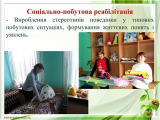Соціально-побутова реабілітація 
- Вироблення стереотипів поведінки у типових 
побутових ситуаціях, формування життєвих понять і 
уявлень. 
 