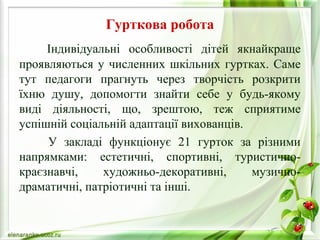 Гурткова робота 
Індивідуальні особливості дітей якнайкраще 
проявляються у численних шкільних гуртках. Саме 
тут педагоги прагнуть через творчість розкрити 
їхню душу, допомогти знайти себе у будь-якому 
виді діяльності, що, зрештою, теж сприятиме 
успішній соціальній адаптації вихованців. 
У закладі функціонує 21 гурток за різними 
напрямками: естетичні, спортивні, туристично- 
краєзнавчі, художньо-декоративні, музично- 
драматичні, патріотичні та інші. 
 