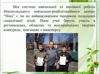 Вся система навчальної та виховної роботи 
Нікопольського навчально-реабілітаційного центру 
“Ніка” є чи не найважливішим чинником подальшої 
соціалізації дітей. Наші учні беруть участь в 
регіональних, обласних та всеукраїнських творчих 
конкурсах, змаганнях з інваспорту. 
 