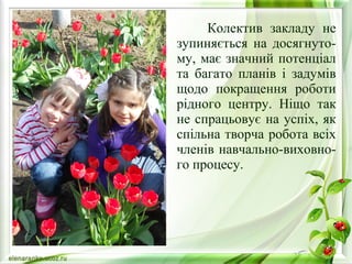 Колектив закладу не 
зупиняється на досягнуто- 
му, має значний потенціал 
та багато планів і задумів 
щодо покращення роботи 
рідного центру. Ніщо так 
не спрацьовує на успіх, як 
спільна творча робота всіх 
членів навчально-виховно- 
го процесу. 
 
