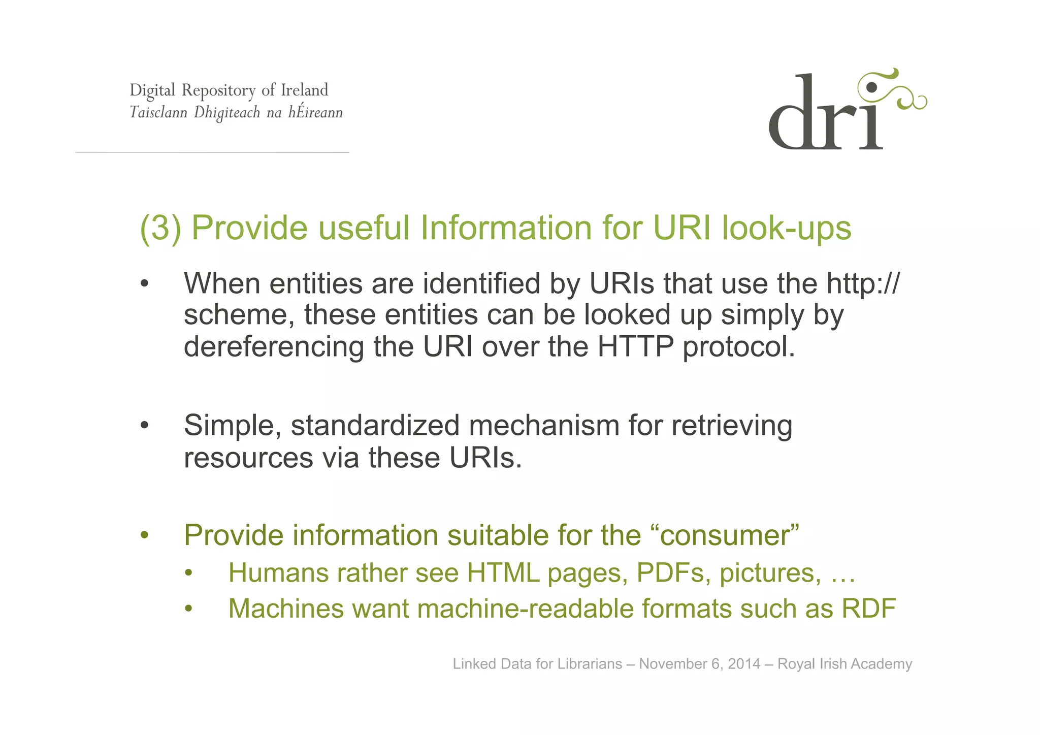 (3) Provide useful Information for URI look-ups 
• When entities are identified by URIs that use the http:// 
scheme, these entities can be looked up simply by 
dereferencing the URI over the HTTP protocol. 
• Simple, standardized mechanism for retrieving 
resources via these URIs. 
• Provide information suitable for the “consumer” 
• Humans rather see HTML pages, PDFs, pictures, … 
• Machines want machine-readable formats such as RDF 
Linked Data for Librarians – November 6, 2014 – Royal Irish Academy 
 