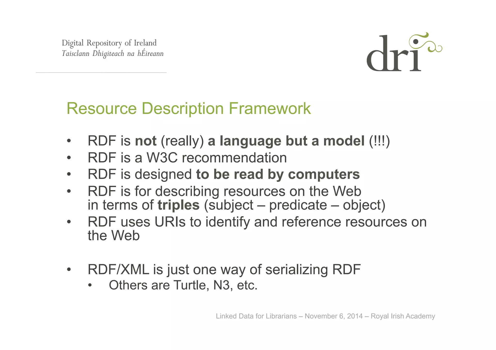 Resource Description Framework 
• RDF is not (really) a language but a model (!!!) 
• RDF is a W3C recommendation 
• RDF is designed to be read by computers 
• RDF is for describing resources on the Web 
in terms of triples (subject – predicate – object) 
• RDF uses URIs to identify and reference resources on 
Linked Data for Librarians – November 6, 2014 – Royal Irish Academy 
the Web 
• RDF/XML is just one way of serializing RDF 
• Others are Turtle, N3, etc. 
 