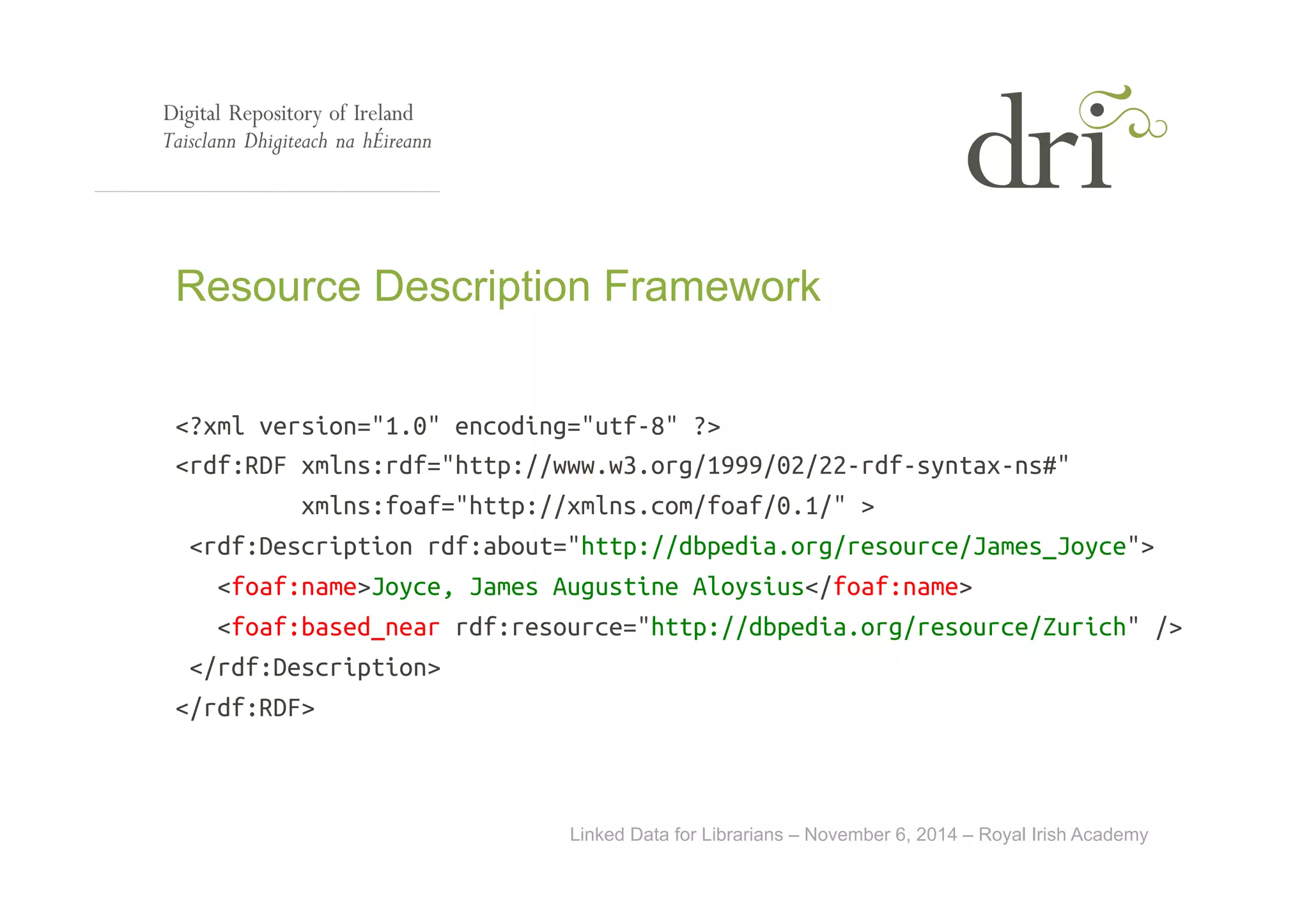 Resource Description Framework 
<?xml version="1.0" encoding="utf-8" ?> 
<rdf:RDF xmlns:rdf="http://www.w3.org/1999/02/22-rdf-syntax-ns#" 
xmlns:foaf="http://xmlns.com/foaf/0.1/" > 
<rdf:Description rdf:about="http://dbpedia.org/resource/James_Joyce"> 
<foaf:name>Joyce, James Augustine Aloysius</foaf:name> 
<foaf:based_near rdf:resource="http://dbpedia.org/resource/Zurich" /> 
Linked Data for Librarians – November 6, 2014 – Royal Irish Academy 
</rdf:Description> 
</rdf:RDF> 
 
