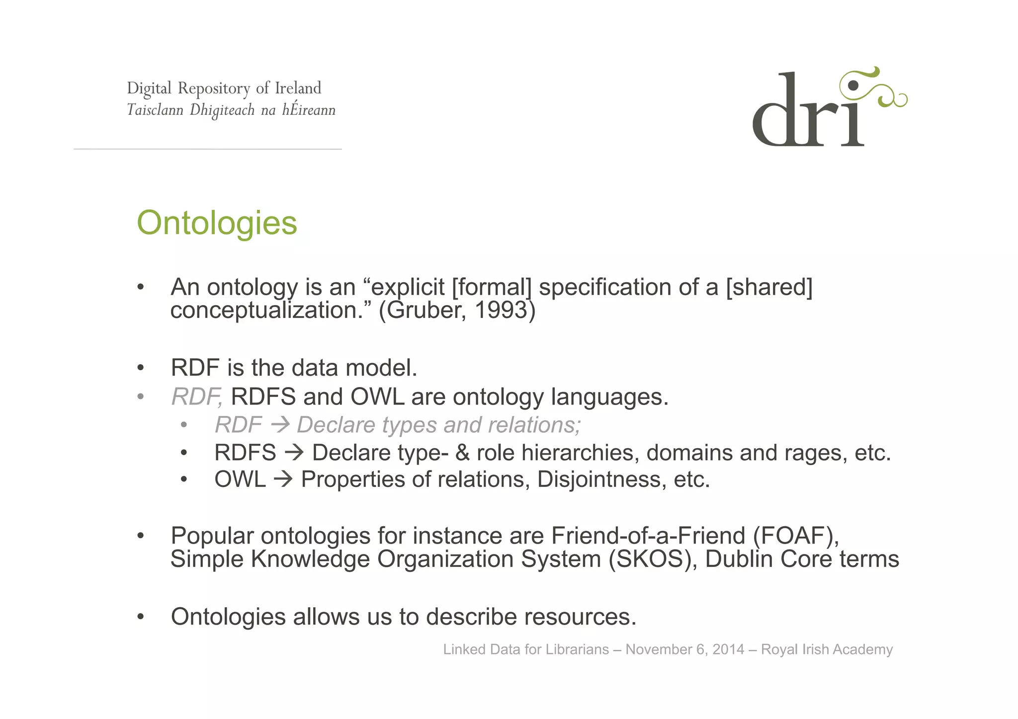 Ontologies 
• An ontology is an “explicit [formal] specification of a [shared] 
conceptualization.” (Gruber, 1993) 
• RDF is the data model. 
• RDF, RDFS and OWL are ontology languages. 
• RDF à Declare types and relations; 
• RDFS à Declare type- & role hierarchies, domains and rages, etc. 
• OWL à Properties of relations, Disjointness, etc. 
• Popular ontologies for instance are Friend-of-a-Friend (FOAF), 
Simple Knowledge Organization System (SKOS), Dublin Core terms 
• Ontologies allows us to describe resources. 
Linked Data for Librarians – November 6, 2014 – Royal Irish Academy 
 