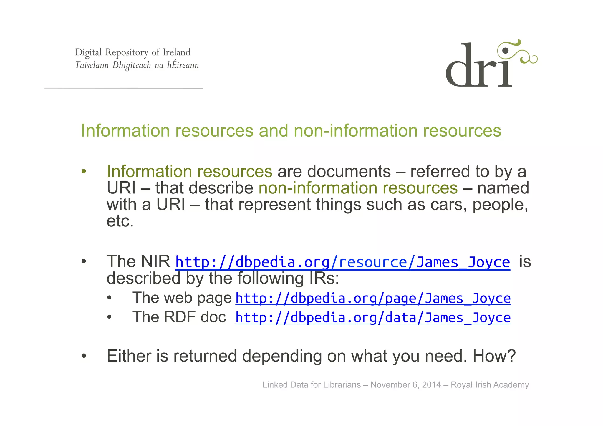 Information resources and non-information resources 
• Information resources are documents – referred to by a 
URI – that describe non-information resources – named 
with a URI – that represent things such as cars, people, 
etc. 
• The NIR http://dbpedia.org/resource/James_Joyce is 
described by the following IRs: 
• The web page http://dbpedia.org/page/James_Joyce 
• The RDF doc http://dbpedia.org/data/James_Joyce 
• Either is returned depending on what you need. How? 
Linked Data for Librarians – November 6, 2014 – Royal Irish Academy 
 