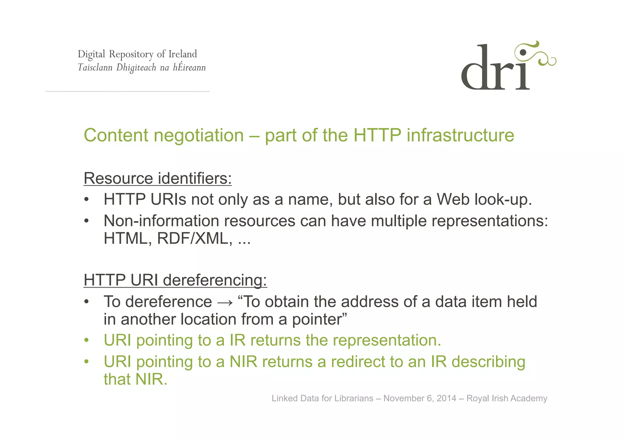 Content negotiation – part of the HTTP infrastructure 
Resource identifiers: 
• HTTP URIs not only as a name, but also for a Web look-up. 
• Non-information resources can have multiple representations: 
HTML, RDF/XML, ... 
HTTP URI dereferencing: 
• To dereference → “To obtain the address of a data item held 
in another location from a pointer” 
• URI pointing to a IR returns the representation. 
• URI pointing to a NIR returns a redirect to an IR describing 
that NIR. 
Linked Data for Librarians – November 6, 2014 – Royal Irish Academy 
 