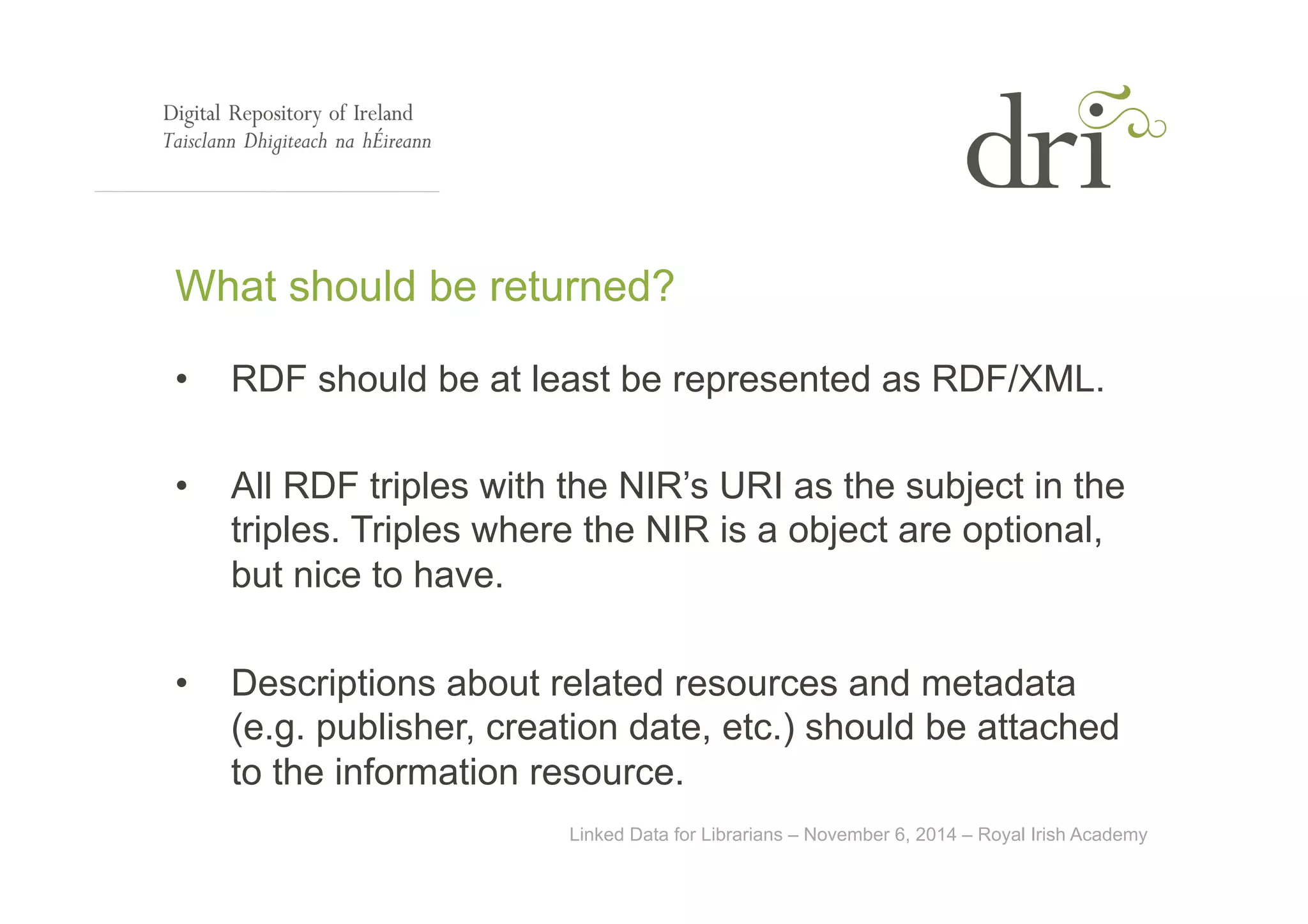 What should be returned? 
• RDF should be at least be represented as RDF/XML. 
• All RDF triples with the NIR’s URI as the subject in the 
triples. Triples where the NIR is a object are optional, 
but nice to have. 
• Descriptions about related resources and metadata 
(e.g. publisher, creation date, etc.) should be attached 
to the information resource. 
Linked Data for Librarians – November 6, 2014 – Royal Irish Academy 
 