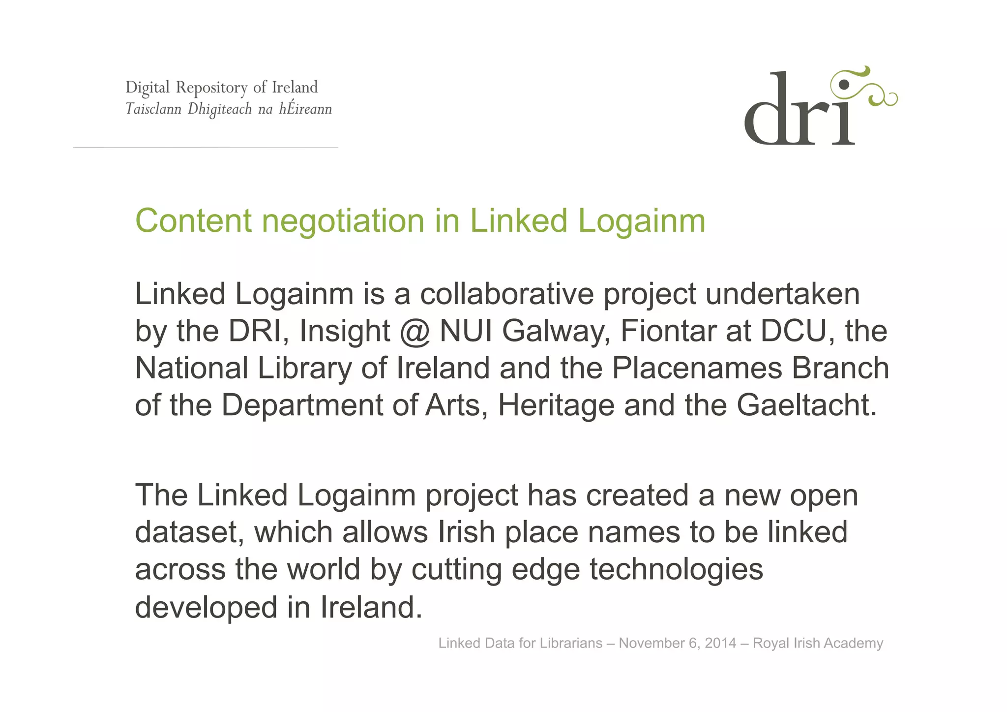 Content negotiation in Linked Logainm 
Linked Logainm is a collaborative project undertaken 
by the DRI, Insight @ NUI Galway, Fiontar at DCU, the 
National Library of Ireland and the Placenames Branch 
of the Department of Arts, Heritage and the Gaeltacht. 
The Linked Logainm project has created a new open 
dataset, which allows Irish place names to be linked 
across the world by cutting edge technologies 
developed in Ireland. 
Linked Data for Librarians – November 6, 2014 – Royal Irish Academy 
 