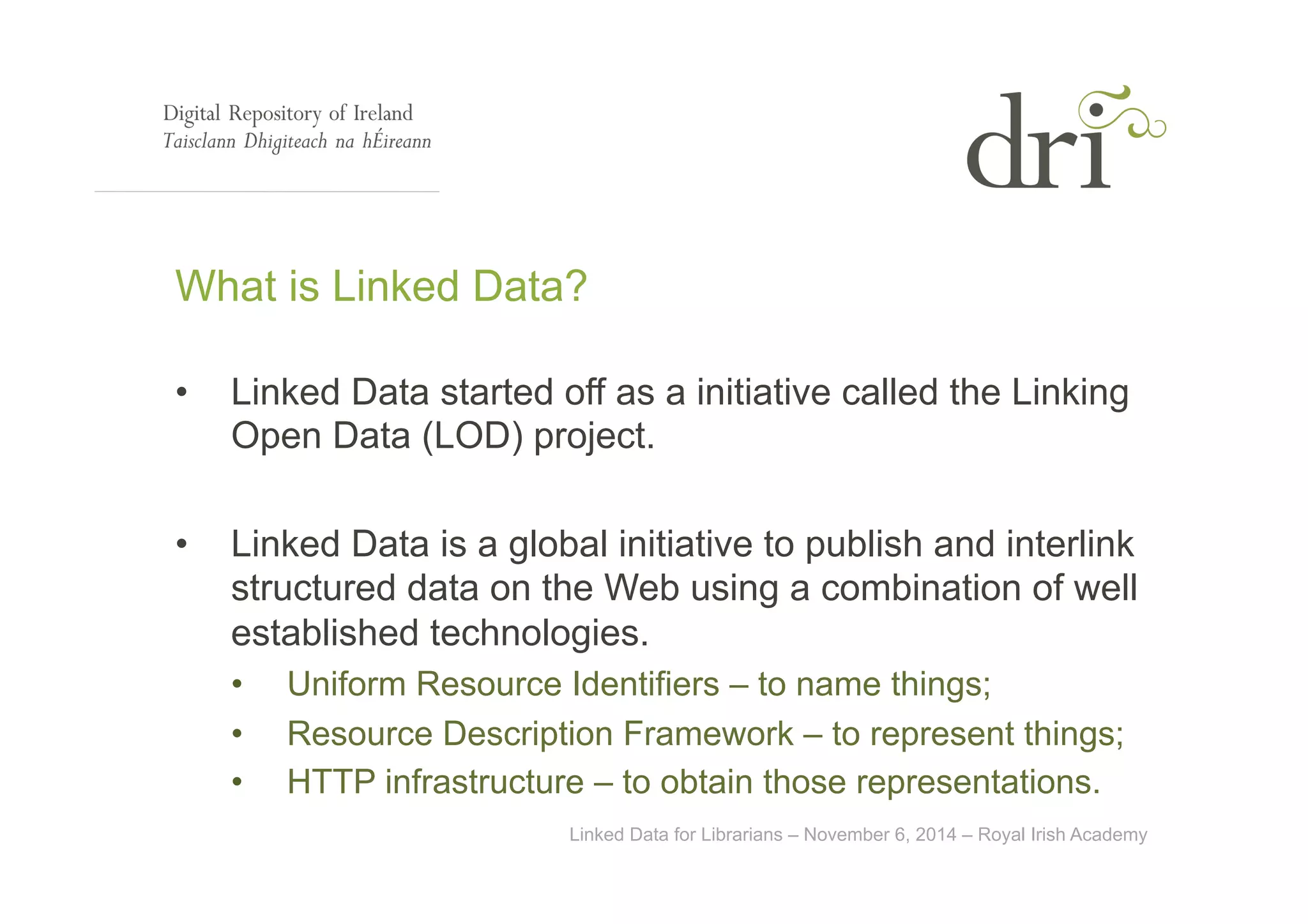 What is Linked Data? 
• Linked Data started off as a initiative called the Linking 
Open Data (LOD) project. 
• Linked Data is a global initiative to publish and interlink 
structured data on the Web using a combination of well 
established technologies. 
• Uniform Resource Identifiers – to name things; 
• Resource Description Framework – to represent things; 
• HTTP infrastructure – to obtain those representations. 
Linked Data for Librarians – November 6, 2014 – Royal Irish Academy 
 