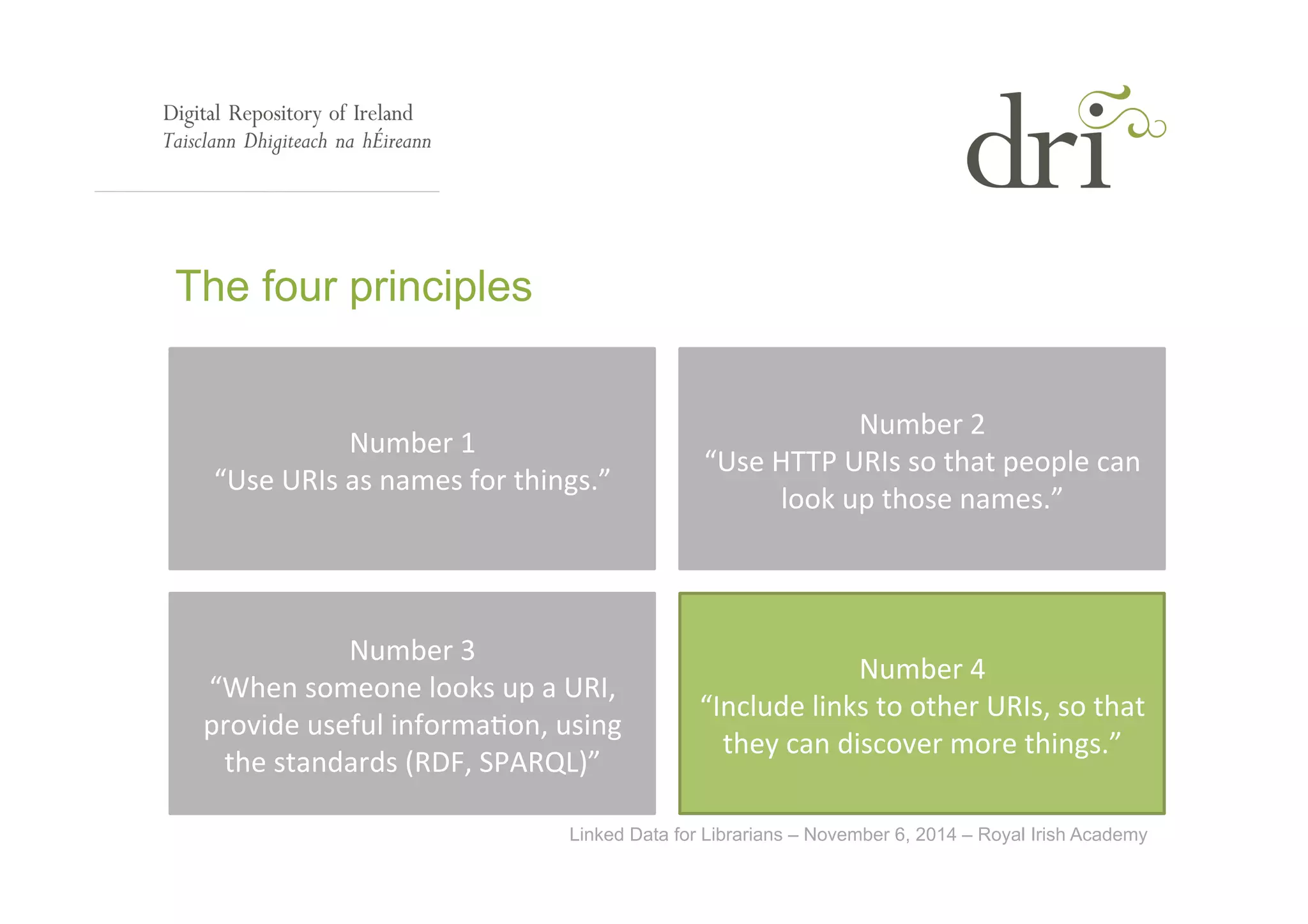 Linked Data for Librarians – November 6, 2014 – Royal Irish Academy 
The four principles 
Number 
1 
“Use 
URIs 
as 
names 
for 
things.” 
Number 
2 
“Use 
HTTP 
URIs 
so 
that 
people 
can 
look 
up 
those 
names.” 
Number 
3 
“When 
someone 
looks 
up 
a 
URI, 
provide 
useful 
informa<on, 
using 
the 
standards 
(RDF, 
SPARQL)” 
Number 
4 
“Include 
links 
to 
other 
URIs, 
so 
that 
they 
can 
discover 
more 
things.” 
 