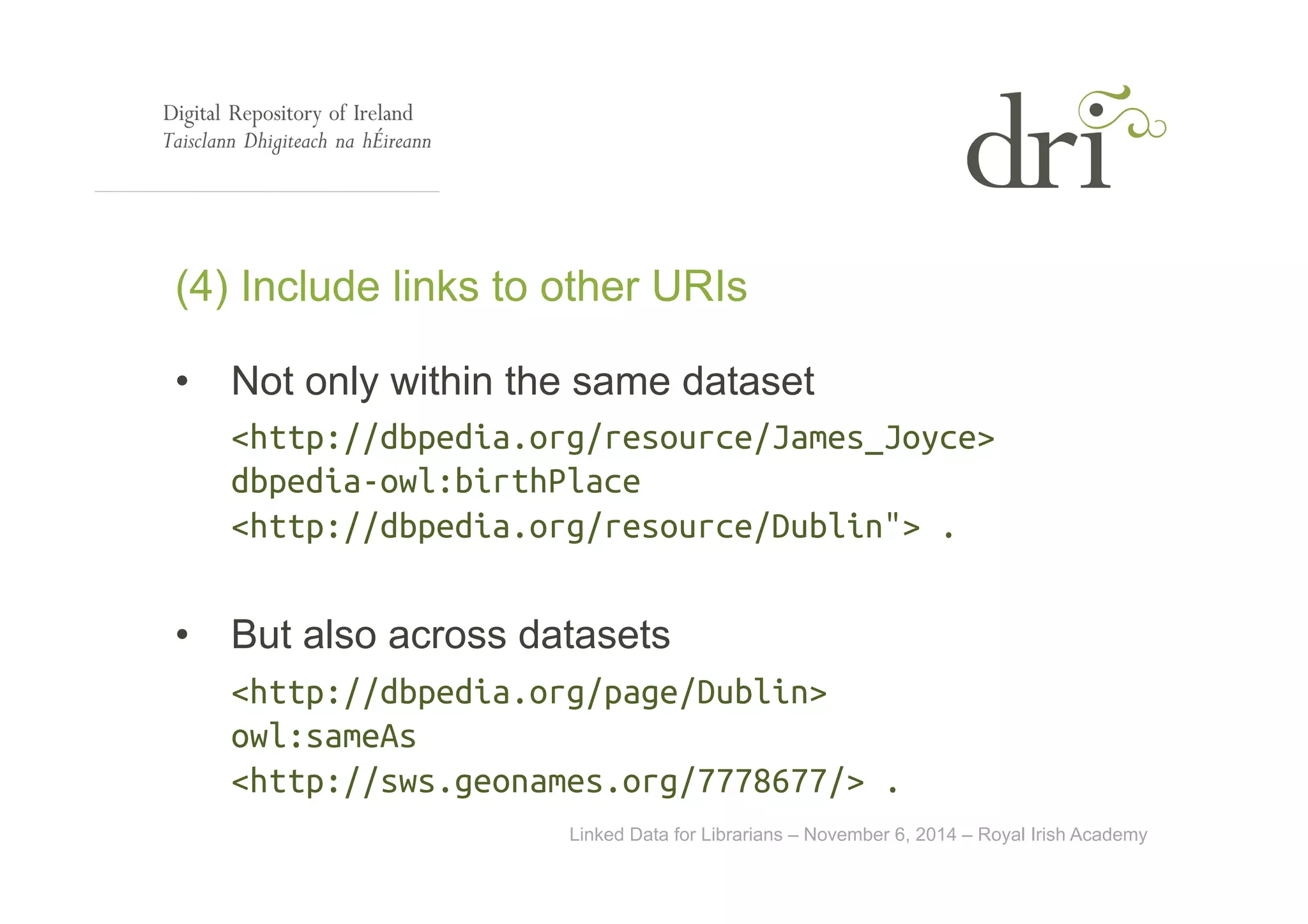 (4) Include links to other URIs 
• Not only within the same dataset 
<http://dbpedia.org/resource/James_Joyce> 
dbpedia-owl:birthPlace 
<http://dbpedia.org/resource/Dublin"> . 
• But also across datasets 
<http://dbpedia.org/page/Dublin> 
owl:sameAs 
<http://sws.geonames.org/7778677/> . 
Linked Data for Librarians – November 6, 2014 – Royal Irish Academy 
 