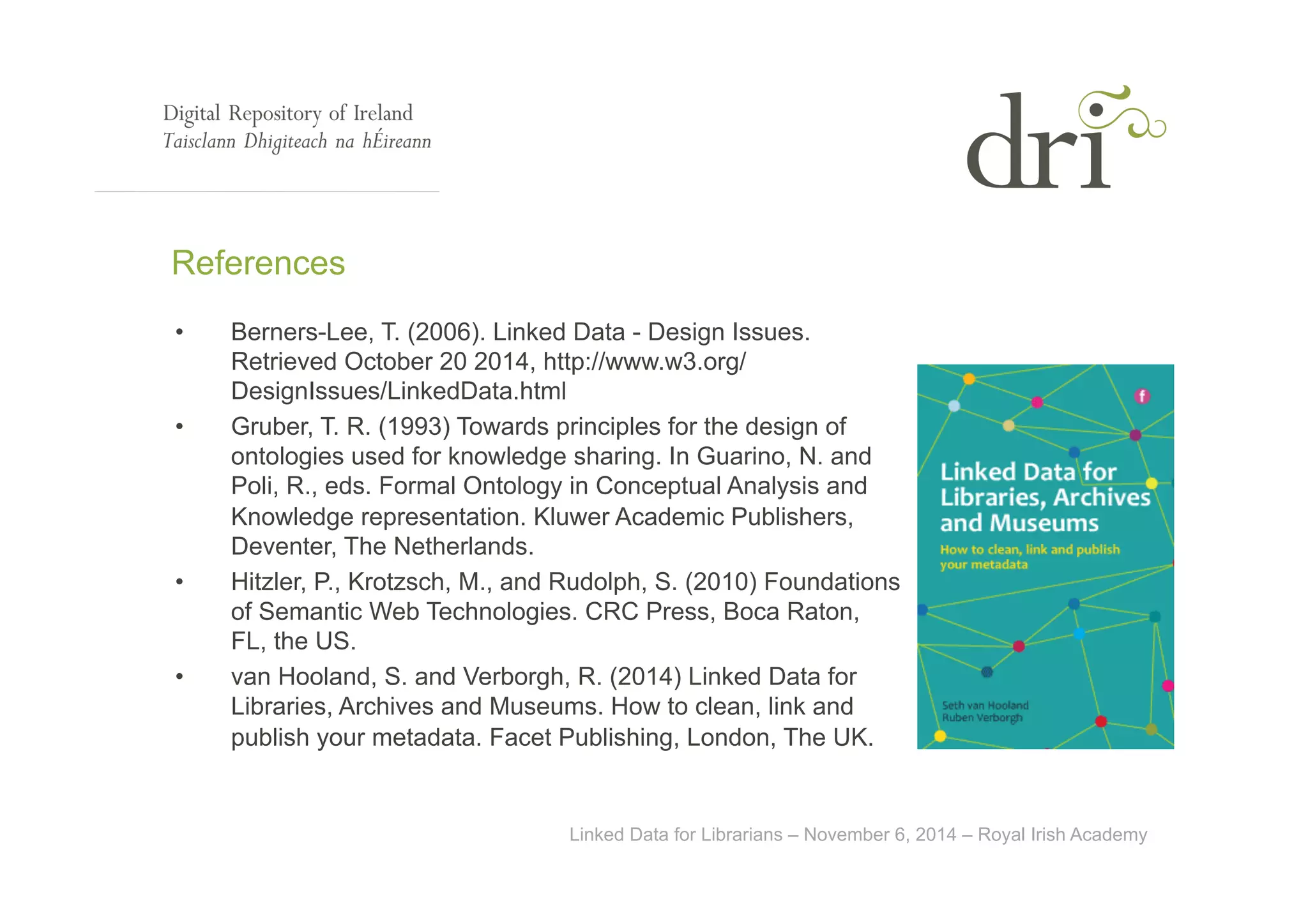 References 
• Berners-Lee, T. (2006). Linked Data - Design Issues. 
Retrieved October 20 2014, http://www.w3.org/ 
DesignIssues/LinkedData.html 
• Gruber, T. R. (1993) Towards principles for the design of 
ontologies used for knowledge sharing. In Guarino, N. and 
Poli, R., eds. Formal Ontology in Conceptual Analysis and 
Knowledge representation. Kluwer Academic Publishers, 
Deventer, The Netherlands. 
• Hitzler, P., Krotzsch, M., and Rudolph, S. (2010) Foundations 
of Semantic Web Technologies. CRC Press, Boca Raton, 
FL, the US. 
• van Hooland, S. and Verborgh, R. (2014) Linked Data for 
Libraries, Archives and Museums. How to clean, link and 
publish your metadata. Facet Publishing, London, The UK. 
Linked Data for Librarians – November 6, 2014 – Royal Irish Academy 
