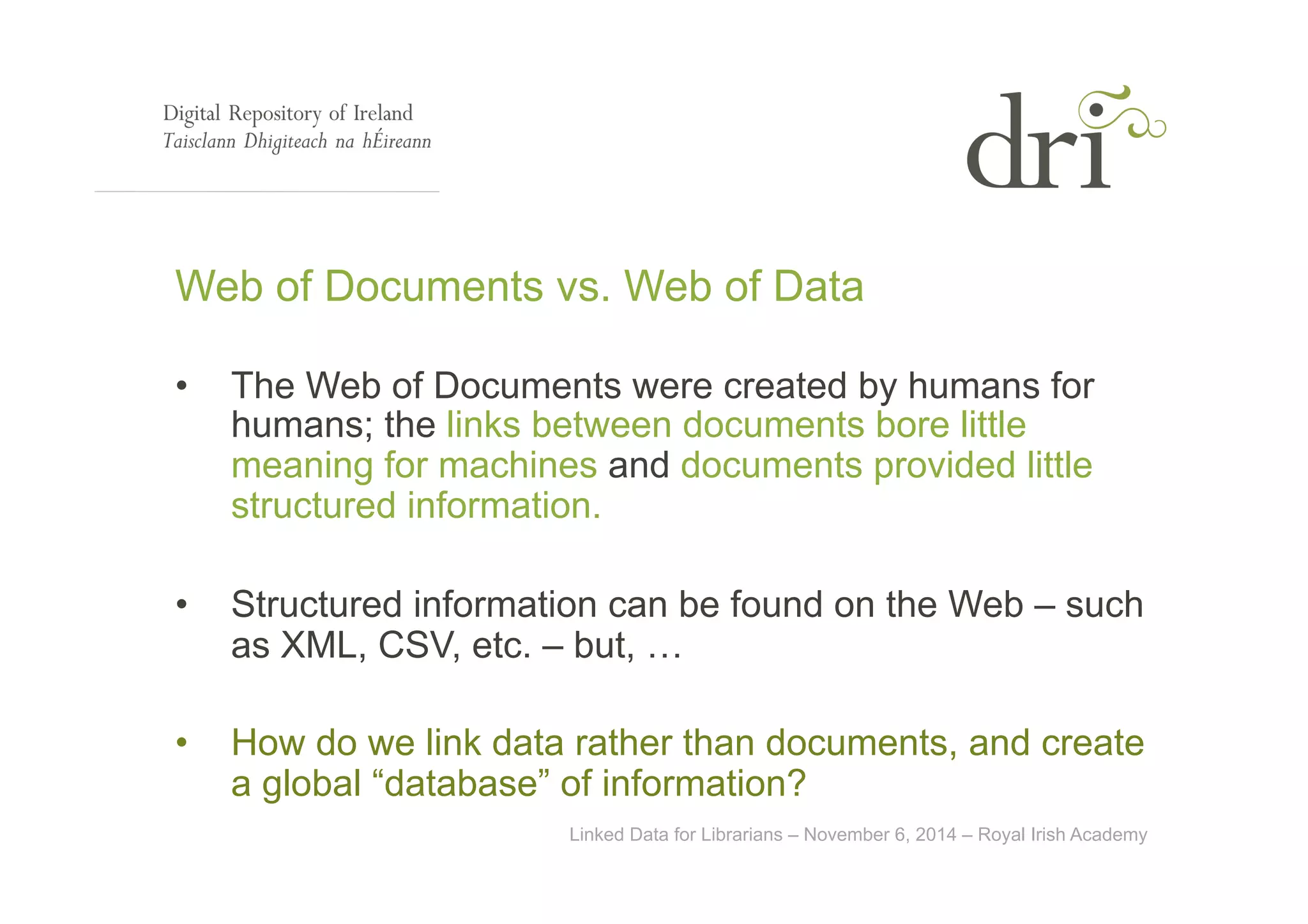 Web of Documents vs. Web of Data 
• The Web of Documents were created by humans for 
humans; the links between documents bore little 
meaning for machines and documents provided little 
structured information. 
• Structured information can be found on the Web – such 
as XML, CSV, etc. – but, … 
• How do we link data rather than documents, and create 
a global “database” of information? 
Linked Data for Librarians – November 6, 2014 – Royal Irish Academy 
 