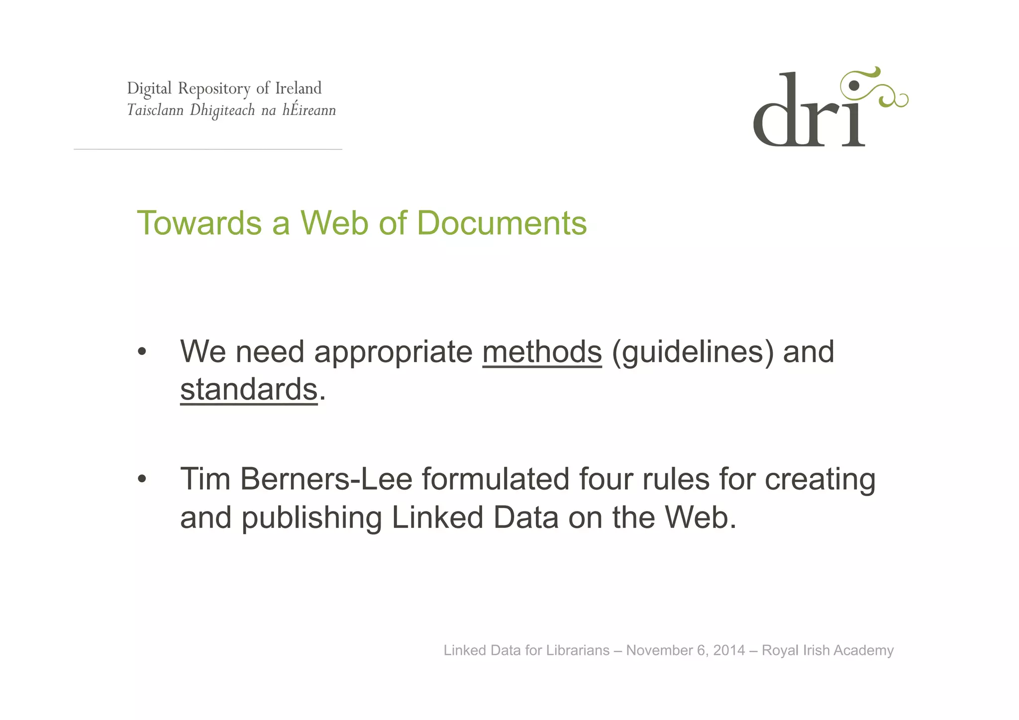 Towards a Web of Documents 
• We need appropriate methods (guidelines) and 
Linked Data for Librarians – November 6, 2014 – Royal Irish Academy 
standards. 
• Tim Berners-Lee formulated four rules for creating 
and publishing Linked Data on the Web. 
 